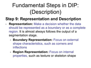 Fundamental Steps in DIP:
(Description)
Step 9: Representation and Description
- Representation: Make a decision whether the data
should be represented as a boundary or as a complete
region. It is almost always follows the output of a
segmentation stage.
- Boundary Representation: Focus on external
shape characteristics, such as corners and
inflections
- Region Representation: Focus on internal
properties, such as texture or skeleton shape
 
