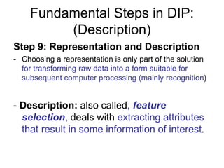 Fundamental Steps in DIP:
(Description)
Step 9: Representation and Description
- Choosing a representation is only part of the solution
for transforming raw data into a form suitable for
subsequent computer processing (mainly recognition)
- Description: also called, feature
selection, deals with extracting attributes
that result in some information of interest.
 