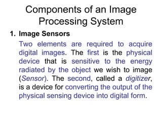 Components of an Image
Processing System
1. Image Sensors
Two elements are required to acquire
digital images. The first is the physical
device that is sensitive to the energy
radiated by the object we wish to image
(Sensor). The second, called a digitizer,
is a device for converting the output of the
physical sensing device into digital form.
 