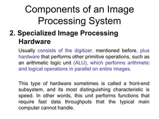 Components of an Image
Processing System
2. Specialized Image Processing
Hardware
Usually consists of the digitizer, mentioned before, plus
hardware that performs other primitive operations, such as
an arithmetic logic unit (ALU), which performs arithmetic
and logical operations in parallel on entire images.
This type of hardware sometimes is called a front-end
subsystem, and its most distinguishing characteristic is
speed. In other words, this unit performs functions that
require fast data throughputs that the typical main
computer cannot handle.
 