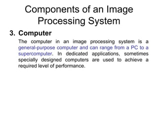 Components of an Image
Processing System
3. Computer
The computer in an image processing system is a
general-purpose computer and can range from a PC to a
supercomputer. In dedicated applications, sometimes
specially designed computers are used to achieve a
required level of performance.
 