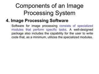 Components of an Image
Processing System
4. Image Processing Software
Software for image processing consists of specialized
modules that perform specific tasks. A well-designed
package also includes the capability for the user to write
code that, as a minimum, utilizes the specialized modules.
 
