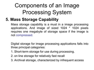 Components of an Image
Processing System
5. Mass Storage Capability
Mass storage capability is a must in a image processing
applications. And image of sized 1024 * 1024 pixels
requires one megabyte of storage space if the image is
not compressed.
Digital storage for image processing applications falls into
three principal categories:
1. Short-term storage for use during processing.
2. on line storage for relatively fast recall
3. Archival storage, characterized by infrequent access
 