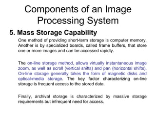 Components of an Image
Processing System
5. Mass Storage Capability
One method of providing short-term storage is computer memory.
Another is by specialized boards, called frame buffers, that store
one or more images and can be accessed rapidly.
The on-line storage method, allows virtually instantaneous image
zoom, as well as scroll (vertical shifts) and pan (horizontal shifts).
On-line storage generally takes the form of magnetic disks and
optical-media storage. The key factor characterizing on-line
storage is frequent access to the stored data.
Finally, archival storage is characterized by massive storage
requirements but infrequent need for access.
 