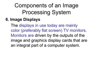 Components of an Image
Processing System
6. Image Displays
The displays in use today are mainly
color (preferably flat screen) TV monitors.
Monitors are driven by the outputs of the
image and graphics display cards that are
an integral part of a computer system.
 