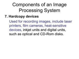 Components of an Image
Processing System
7. Hardcopy devices
Used for recording images, include laser
printers, film cameras, heat-sensitive
devices, inkjet units and digital units,
such as optical and CD-Rom disks.
 