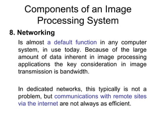 Components of an Image
Processing System
8. Networking
Is almost a default function in any computer
system, in use today. Because of the large
amount of data inherent in image processing
applications the key consideration in image
transmission is bandwidth.
In dedicated networks, this typically is not a
problem, but communications with remote sites
via the internet are not always as efficient.
 