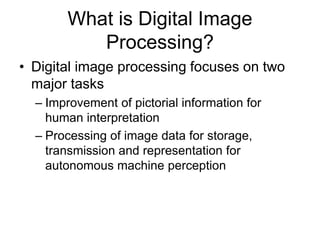 What is Digital Image
Processing?
• Digital image processing focuses on two
major tasks
– Improvement of pictorial information for
human interpretation
– Processing of image data for storage,
transmission and representation for
autonomous machine perception
 