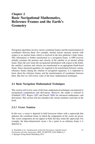 Chapter 2
Basic Navigational Mathematics,
Reference Frames and the Earth’s
Geometry




Navigation algorithms involve various coordinate frames and the transformation of
coordinates between them. For example, inertial sensors measure motion with
respect to an inertial frame which is resolved in the host platform’s body frame.
This information is further transformed to a navigation frame. A GPS receiver
initially estimates the position and velocity of the satellite in an inertial orbital
frame. Since the user wants the navigational information with respect to the Earth,
the satellite’s position and velocity are transformed to an appropriate Earth-ﬁxed
frame. Since measured quantities are required to be transformed between various
reference frames during the solution of navigation equations, it is important to
know about the reference frames and the transformation of coordinates between
them. But ﬁrst we will review some of the basic mathematical techniques.


2.1 Basic Navigation Mathematical Techniques

This section will review some of the basic mathematical techniques encountered in
navigational computations and derivations. However, the reader is referred to
(Chatﬁeld 1997; Rogers 2007 and Farrell 2008) for advanced mathematics and
derivations. This section will also introduce the various notations used later in the
book.


2.1.1 Vector Notation

In this text, a vector is depicted in bold lowercase letters with a superscript that
indicates the coordinate frame in which the components of the vector are given.
The vector components do not appear in bold, but they retain the superscript. For
example, the three-dimensional vector r for a point in an arbitrary frame k is
depicted as

A. Noureldin et al., Fundamentals of Inertial Navigation, Satellite-based         21
Positioning and their Integration, DOI: 10.1007/978-3-642-30466-8_2,
Ó Springer-Verlag Berlin Heidelberg 2013
 