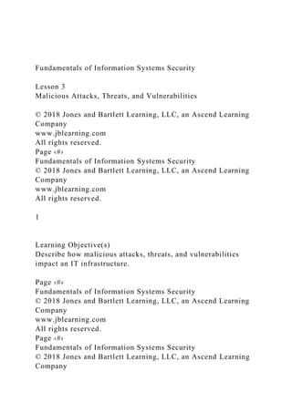 Fundamentals of Information Systems Security
Lesson 3
Malicious Attacks, Threats, and Vulnerabilities
© 2018 Jones and Bartlett Learning, LLC, an Ascend Learning
Company
www.jblearning.com
All rights reserved.
Page ‹#›
Fundamentals of Information Systems Security
© 2018 Jones and Bartlett Learning, LLC, an Ascend Learning
Company
www.jblearning.com
All rights reserved.
1
Learning Objective(s)
Describe how malicious attacks, threats, and vulnerabilities
impact an IT infrastructure.
Page ‹#›
Fundamentals of Information Systems Security
© 2018 Jones and Bartlett Learning, LLC, an Ascend Learning
Company
www.jblearning.com
All rights reserved.
Page ‹#›
Fundamentals of Information Systems Security
© 2018 Jones and Bartlett Learning, LLC, an Ascend Learning
Company
 