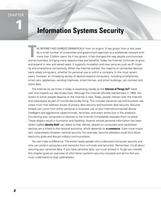 2
Information Systems Security
THE INTERNET HAS CHANGED DRAMATICALLY from its origins. It has grown from a tool used
by a small number of universities and government agencies to a worldwide network with
more than 3 billion users. As it has grown, it has changed the way people communicate
and do business, bringing many opportunities and benefits. Today the Internet continues to grow
and expand in new and varied ways. It supports innovation and new services such as IP mobil-
ity and smartphone connectivity. When the Internet started, the majority of connected ­
devices
were solely computers, whether for personal use or within a company. In the most recent
years, however, an increasing variety of devices beyond computers, including smartphones,
smart cars, appliances, vending machines, smart homes, and smart buildings, can connect and
share data.
The Internet as we know it today is expanding rapidly as the Internet of Things (IoT) takes
over and impacts our day-to-day lives. Although the Internet officially started back in 1969, the
extent to which people depend on the Internet is new. Today, people interact with the Internet
and ­
cyberspace as part of normal day-to-day living. This includes personal use and business use.
Users must now address issues of privacy data security and business data security. ­
Security
threats can come from either personal or business use of your Internet-connected device.
Intelligent and aggressive cybercriminals, terrorists, and scam artists lurk in the shadows.
­
Connecting your computers or devices to the Internet immediately exposes them to attack.
These ­
attacks result in frustration and hardship. Anyone whose personal information has been
stolen (called identity theft) can attest to that. Worse, attacks on computers and networked
­
devices are a threat to the national economy, which depends on e-commerce. Even more impor-
tant, cyberattacks threaten national security. For example, terrorist attackers could shut down
electricity grids and disrupt military communication.
You can make a difference. The world needs people who understand computer security and
who can protect computers and networks from criminals and terrorists. Remember, it’s all about
securing your sensitive data. If you have sensitive data, you must protect it. To get you started,
this chapter gives an overview of information systems security concepts and terms that you
must understand to stop cyberattacks.
1
CHAPTER
 