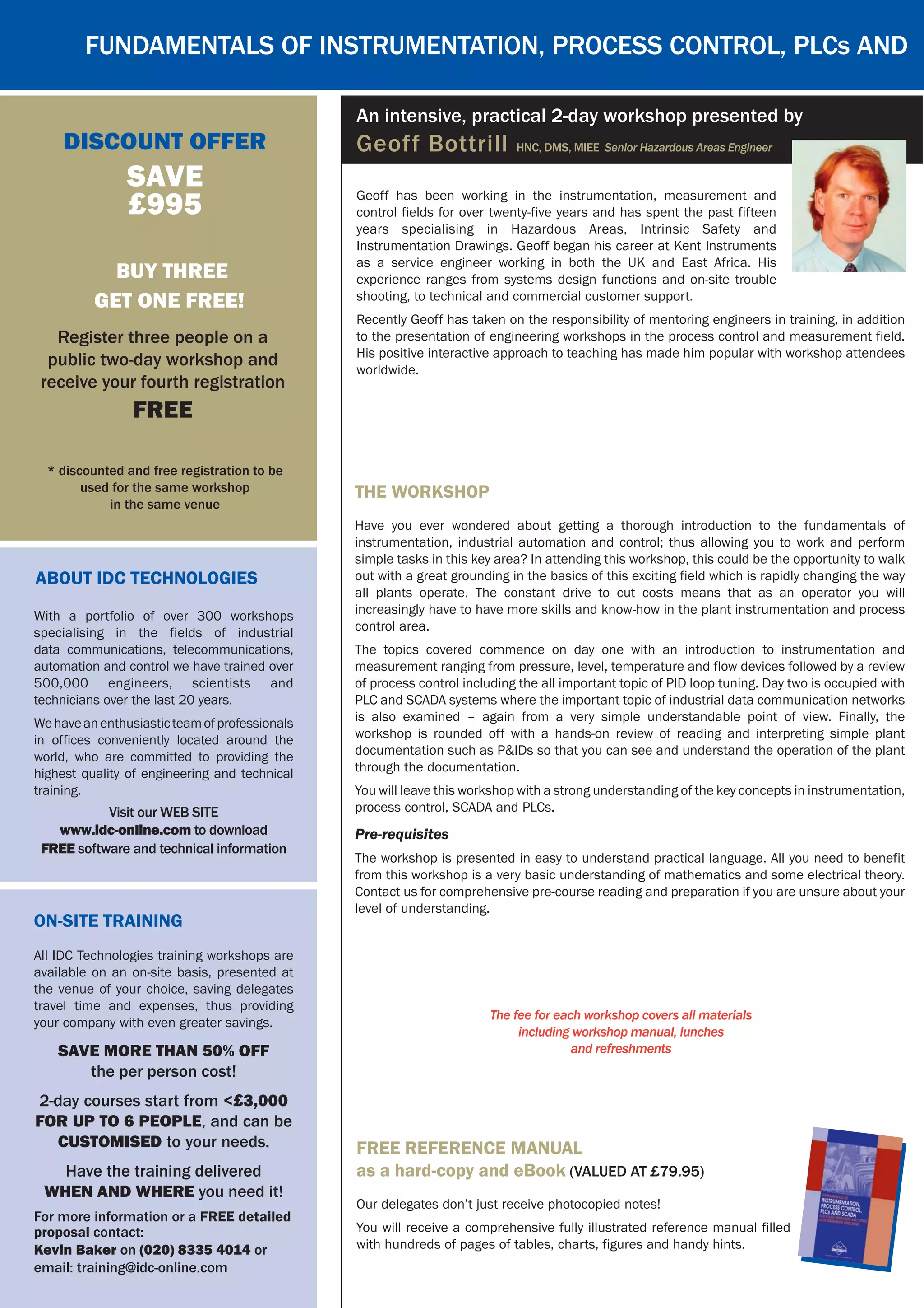 Geoff has been working in the instrumentation, measurement and
control fields for over twenty-five years and has spent the past fifteen
years specialising in Hazardous Areas, Intrinsic Safety and
Instrumentation Drawings. Geoff began his career at Kent Instruments
as a service engineer working in both the UK and East Africa. His
experience ranges from systems design functions and on-site trouble
shooting, to technical and commercial customer support.
Recently Geoff has taken on the responsibility of mentoring engineers in training, in addition
to the presentation of engineering workshops in the process control and measurement field.
His positive interactive approach to teaching has made him popular with workshop attendees
worldwide.
Fundamentals of Instrumentation, Process Control, PLCs and
discount Offer
SAVE
£995
* discounted and free registration to be
used for the same workshop
in the same venue
BUY Three
GET ONE FREE!
Register three people on a
public two-day workshop and
receive your fourth registration
FREE
An intensive, practical 2-day workshop presented by
Geoff Bottrill HNC, DMS, MIEE Senior Hazardous Areas Engineer
free reference manual
as a hard-copy and eBook (Valued at £79.95)
Our delegates don’t just receive photocopied notes!
You will receive a comprehensive fully illustrated reference manual filled
with hundreds of pages of tables, charts, figures and handy hints.
About IDC Technologies
Visit our WEB SITE
www.idc-online.com to download
FREE software and technical information
With a portfolio of over 300 workshops
specialising in the fields of industrial
data communications, telecommunications,
automation and control we have trained over
500,000 engineers, scientists and
technicians over the last 20 years.
Wehaveanenthusiasticteamofprofessionals
in offices conveniently located around the
world, who are committed to providing the
highest quality of engineering and technical
training.
On-Site Training
All IDC Technologies training workshops are
available on an on-site basis, presented at
the venue of your choice, saving delegates
travel time and expenses, thus providing
your company with even greater savings.
SAVE MORE THAN 50% OFF
the per person cost!
2-day courses start from <£3,000
for up to 6 people, and can be
customised to your needs.
Have the training delivered
WHEN AND WHERE you need it!
For more information or a FREE detailed
proposal contact:
Kevin Baker on (020) 8335 4014 or
email: training@idc-online.com
The workshop
Have you ever wondered about getting a thorough introduction to the fundamentals of
instrumentation, industrial automation and control; thus allowing you to work and perform
simple tasks in this key area? In attending this workshop, this could be the opportunity to walk
out with a great grounding in the basics of this exciting field which is rapidly changing the way
all plants operate. The constant drive to cut costs means that as an operator you will
increasingly have to have more skills and know-how in the plant instrumentation and process
control area.
The topics covered commence on day one with an introduction to instrumentation and
measurement ranging from pressure, level, temperature and flow devices followed by a review
of process control including the all important topic of PID loop tuning. Day two is occupied with
PLC and SCADA systems where the important topic of industrial data communication networks
is also examined – again from a very simple understandable point of view. Finally, the
workshop is rounded off with a hands-on review of reading and interpreting simple plant
documentation such as P&IDs so that you can see and understand the operation of the plant
through the documentation.
You will leave this workshop with a strong understanding of the key concepts in instrumentation,
process control, SCADA and PLCs.
Pre-requisites
The workshop is presented in easy to understand practical language. All you need to benefit
from this workshop is a very basic understanding of mathematics and some electrical theory.
Contact us for comprehensive pre-course reading and preparation if you are unsure about your
level of understanding.
The fee for each workshop covers all materials
including workshop manual, lunches
and refreshments
 