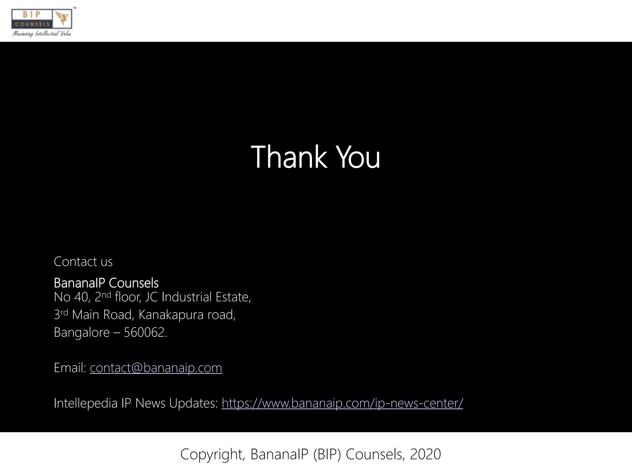 Thank You
Contact us
BananaIP Counsels
No 40, 2nd floor, JC Industrial Estate,
3rd Main Road, Kanakapura road,
Bangalore – 560062.
Email: contact@bananaip.com
Intellepedia IP News Updates: https://www.bananaip.com/ip-news-center/
Copyright, BananaIP (BIP) Counsels, 2020
 