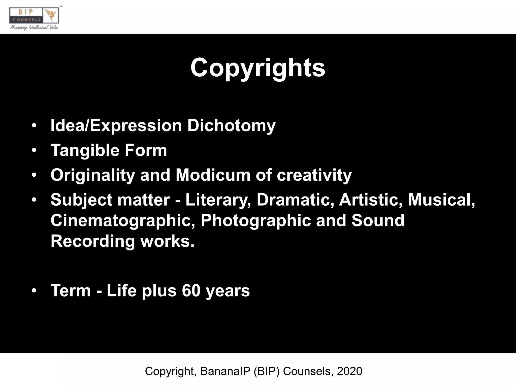 Copyrights
• Idea/Expression Dichotomy
• Tangible Form
• Originality and Modicum of creativity
• Subject matter - Literary, Dramatic, Artistic, Musical,
Cinematographic, Photographic and Sound
Recording works.
• Term - Life plus 60 years
Copyright, BananaIP (BIP) Counsels, 2020
 