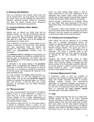 6. Working with Statistics
Once you understand what network metrics exist and
how to measure them, you must decide how to present
the results. Since you will inevitably use some kind of
statistical technique—however simple—to summarize
your data, this section provides some background
information on choosing and using statistics.

6.1. Summary Statistics: Mean, Median,
Percentiles
Metrics such as latency are strictly valid only for
specified periods, e.g. the five-minute-period latencies
shown on a daily plot. Performance summaries (e.g.
those published on network providers' Web pages) are
often given as a single value, such as the average fiveminute latency for a whole month.
Care is required in choosing a suitable statistic for this
purpose. In particular, one should avoid using statistics
that make assumptions about the process that
generated the data being summarized. That is, one
should use non-parametric statistics such as
percentiles.
The arithmetic mean (or average) is one possibility, but
before using averages one should be confident that the
observed data is well-behaved, and doesn't have too
many outlier values. A few outliers can greatly affect the
arithmetic mean.
An alternative to the simple average is the geometric
mean, which is considerably less affected by outliers.
Technically, it is the Nth root of the product of a set of N
data points. It is computed by averaging the logarithms
of the data points, and computing the exponent of the
result (reversing the log).
For most purposes, the median (50th percentile) is a
good choice, since it is not much affected by a few
outlier values. One can also use percentile ranges to
indicate the spread of the observed values, e.g. 5% and
95%, 10% and 90% or 25% and 75%. For a further
discussion of percentiles, see the IPPM Framework
[IPPM-FRAM].

6.2. "Mononumerosis"
The name "mononumerosis" was coined for the Metrics
Working Group by Cindy Bickerstaff to describe an
undue focus on a single measured value. This is a
common mistake, but for a better understanding we
must usually look at a set of metrics, because tradeoffs
exist between different metrics.
One example is delay and loss. You can reduce delay in
a network by shortening queues in routers, but one
result can be increased loss. Do you really want a lower
delay at the cost of increased packet loss? In some

cases, you might tolerate higher delays in order to
reduce packet loss to suit some applications. At the
application level, slightly longer routing delays could
actually lead to faster average response times, because
of fewer retransmission delays caused by lost packets.
Another example is performance vs. availability. Would
you want faster Web page downloads at the cost of
higher failure rates, and sometimes getting back no Web
pages?
To summarize, metrics have tradeoffs, and you should
look at the whole picture rather than focusing on just one
dimension. How you evaluate the tradeoffs may d
epend
on what kinds of traffic will be using the network.

6.3. Sampling and Averaging Games
Some metrics can only be measured as an average
value over a specified measurement interval. For
example, to measure bandwidth utilization you count the
number of bytes within each interval, and compute the
interval's average utilization. The period over which a
metric is averaged can make a big difference to its
distribution. The choice is important when an ISP
computes charges based on some measured percentile,
for example on the 95th percentile of bandwidth
utilization.
Averaging over shorter intervals makes for higher
values, averaging over longer intervals results in lower
values. Thus if service provider A charges less than
service provider B for 95 percentile bandwidth utilization,
but service provider A takes 60 second averages and
service provider B takes 1 hour averages, service
provide A may justifiably cost more.

7. Common Measurement Tools
A tremendous variety of tools are available for
measuring many a
spects of network performance. Tools
range from simple commands included in common
operating
systems,
through
free
(open-source)
applications, to commercial packages and systems. In
this section we briefly survey what's available, and how
you can use it to measure and monitor your network. We
focus on measuring the most common metrics
discussed above, using freely available tools.

7.1. ping
ping is a simple application that runs on a (client) host,
normally supplied as part of the host's Operating
System. ping sends an ICMP echo request packet to a
specified (server) host, the server sends back an ICMP
echo reply packet, and the ping program displays the
time taken for the round trip. ping can be run on different
platforms under different Operating Systems; the server
host doesn't have to run any special software for this,

10

 