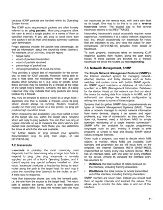because ICMP packets are handled within its Operating
System kernel.
The ICMP echo request/reply packets are often loosely
referred to as ping packets. Most ping programs allow
the user to send a single packet, or a series of them at
specified intervals. If you ask ping to send more than
one packet it will do that, and display summary statistics
upon termination.
Ping's statistics include the packet loss percentage, as
well as information about the round-trip times (latency).
For example, on a Unix host, ping will report:
• target name
• count of packets transmitted
• count of packets received
• percentage of packet loss
• min/avg/max/stddev of round-trip times
Ping provides a simple test of reachability for the server
site, at least for ICMP packets. However, being able to
ping a host does not necessarily mean that you can
access other services on it (e.g. www or telnet), since
those services may be blocked by a firewall at the edge
of the target host's network. Similarly, the lack of a ping
response may only indicate that ping packets are being
blocked by a firewall.
You may be tempted to select a router as a target host—
especially one that is outside a firewall—since its ping
server should always be running. Routers, however,
usually run their ping server at a low priority, so ping will
produce high round-trip times.
When measuring site availability, you must select a host
at the target site (i.e. within the target site's network)
which will reply to ping packets. You can then run ping at
regular intervals so as to measure the site's latency and
packet loss percentage; from these you can determine
the times at which the site was available.
For further details of ping consult your system's
documentation (e.g. its ping man page), or see
[STEVENS-94].

7.2. traceroute
traceroute is probably the most commonly used
diagnostic tool for determining why a target host fails to
respond to ping. Like ping, traceroute is normally
supplied as part of a host's O
perating System, and it
doesn't require any special software installed on other
hosts. traceroute produces a hop-by-hop listing for each
router along the path to the target host; for each hop it
prints the round-trip time (latency) for the router, or an *
if there was no response.
Note that traceroute shows you only the forward path,
i.e. the one from the source to the target host. The return
path is seldom the same, which is why forward and
reverse delays differ. To trace the reverse path one must

run traceroute on the remote host, with one's own host
as its target. One way to do this is to use a reverse
traceroute server. The easiest way to find reverse
traceroute servers is via [REV-TRACE].
Interpreting traceroute's output accurately requires some
experience, nonetheless it is a useful network diagnostic
tool. You should occasionally run traceroute for hosts
that are important to you, and keep the output for later
comparison. [STEVENS-94] provides more details of
traceroute.
To work properly, traceroute relies on receiving ICMP
response packets from routers along the path being
traced. If those packets are blocked by a firewall,
traceroute will show the routers as not responding.

7.3. Network Management, SNMP
The Simple Network Management Protocol (SNMP) is
the Internet standard system for managing networkattached devices, and today devices such as hubs,
switches and routers come with built-in SNMP agents.
An SNMP agent maintains a database of information
specified in a MIB (Management Information Database)
for the device. Hosts on the network can find out about
the device by reading data from objects in its MIB, and (if
authorized) can change the device's configuration by
writing new values to some of those objects.
Systems that do gather SNMP data comprehensively are
types of Network Management Systems (NMS). These
allow a network manager to monitor network information
from many devices, display it on screen and report
problems, e.g. loss of connectivity, as they arise. One
does not, however, need a full-blown NMS for simple
everyday monitoring of a single Internet connection—
SNMP APIs are available for popular programming
languages such as perl, making it simple to write
programs or scripts to read and display SNMP object
values at regular intervals.
Given such a program, you need to decide which MIB
objects to monitor. Many MIBs are available, both
standard and proprietary but we will focus here on the
simplest, the Internet Standard MIB-II [SNMP-MIB2],
implemented on nearly every new network device. MIB-II
has an Interface table, with one entry for every interface
on the device. Among its variables the interface entry
has counters for
•

ifInOctets, the total number of octets received on
the interface, including framing characters.

•

IfOutOctets, the total number of octets transmitted
out of the interface, including framing characters.
SNMP counters are never reset, instead you should read
them at regular intervals and subtract the values. This
allows you to monitor the data rates in and out of the
interface.

11

 