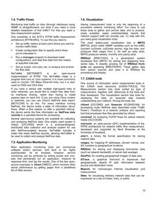 7.4. Traffic Flows

7.6. Visualization

Monitoring total traffic on links (through interfaces) using
SNMP is straightforward, but what if you need a more
detailed breakdown of that traffic? For that you need a
flow measurement system.
One possibility is the IETF's RTFM traffic measurement
architecture [RTFM-ARC]. To use this you need to

Having measurement tools is only the beginning of a
successful network monitoring effort. You have to use
those tools to gather and archive data, and to produce
easily available, easily understandable reports that
network support staff can actually use. To help with this
you need good visualization tools.
The most widely-used visualization tool is MRTG
[MRTG], which reads SNMP variables such as the traffic
counters (inOctets, outOctets above), logs the data, and
produces Web pages from it. As well as daily plots,
MRTG produces weekly, monthly and yearly plots.

•

Set up traffic meters at each point where you want to
monitor traffic flows

•

Create configuration files to specify which flows
you're interested in

•

Run a manager program to download meter
configurations, and read flow data from the meters
at specified intervals.

•

Set up scripts, cron jobs, etc. to analyze and archive
the flow data.
NeTraMet
[NETRAMET]
is
an
open-source
implementation of RTFM. The NeTraMet meter is a
program that runs on Unix systems; it is most commonly
used to monitor 100 Mbps Ethernet links, but it is also
used on FDDI and OC3 links.
If you have a device with multiple high-speed links to
other networks, you would like to collect flow data from
its interfaces directly, rather than having to install
passive taps on each link. If you are using Cisco routers
or switches, you can use Cisco's NetFlow data export
[NETFLOW] to do this. For every interface running
NetFlow, the device builds a table of information about
flows. When a flow ceases, or after a specified interval,
the device sends the flow information as NetFlow data
records to a specified device for processing.
Several open-source systems are available for collecting
and analyzing NetFlow data. One widely used system is
cflowd, [CFLOWD] which is a purpose-designed,
distributed data collection and analysis system for use
with NetFlow-enabled devices. NeTraMet includes a
meter that reads NetFlow records, allowing NeTraMet to
be used to collect and analyze NetFlow data.

7.5. Application Monitoring
Most application monitoring tools are commercial
software and/or services, and tend to be highly
sophisticated. At its simplest, however, service
monitoring can be achieved by writing scripts and cron
jobs that periodically run an application, measure its
response time, and log the results. One of the few opensource examples is timeit [TIMEIT], which monitors Web
server performance by getting pages from a predefined
list of Web servers.

RRDtool [RRD-TOOL] is a generalized system
developed from MRTG, for storing and displaying timeseries data. A steadily growing list of RRDtool frontends are appearing [RRD-FRONT]. These gather data
from various sources and pass it to RRDtool for
processing and display

7.7. CAIDA tools
One source of information about measurement tools is
the CAIDA tools taxonomy [CAIDA-TOOLS]. The
Measurement section lists tools sorted by type of
measurement, together with references to the tools and
their developers. The Visualization section lists tools for
displaying the data, an essential step towards
understanding your network. Among the tools are:
cflowd [CFLOWD] and flowscan [FLOWSCAN], for
processing router NetFlow data (described under “Traffic
Flows”). FlowScan is a network analysis and reporting
tool that processes flow files generated by cflowd.
coralreef, for analyzing TCP/IP flows for optical network
media (OC3-OC48).
netramet, an open-source (GPL) implementation of the
RTFM architecture for network traffic flow measurement,
developed and supported by Nevil Brownlee at the
University of Auckland.
arts++, a binary file format specification for storing
network data.
netgeo, for mapping IP addresses, domain names, and
AS numbers to geographical locations.
RRDtool, for storing and displaying time-series data
(such as network bandwidth, or server load average).
GeoPlot, for creating geographical images of data sets.
GTrace, a graphical front-end to traceroute that
geographically depicts IP path information between
source and destination hosts.
Mapnet, for macroscopic Internet visualization and
measurement.
Otter, for visualizing arbitrary network data that can be
expressed as a set of nodes, links, or paths.

12

 