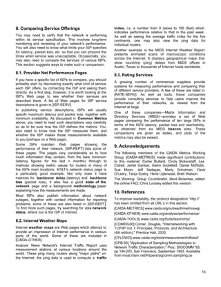 8. Comparing Service Offerings
You may need to verify that the network is performing
within its service specification. This involves long-term
monitoring and reviewing of your network’s performance.
You will also need to know what limits your ISP specifies
for latency, packet loss, etc. so that you can pinpoint the
times when service was unacceptable. Occasionally, you
may also need to compare the services of various ISPs.
This section suggests ways to make such a comparison.

8.1. Provider Net Performance Pages
If you have a specific list of ISPs to compare, you should
probably start by discovering exactly what kind of service
each ISP offers, by contacting the ISP and asking them
directly. As a first step, however, it is worth looking at the
ISP's Web page to see whether their services are
described there. A list of Web pages for ISP service
descriptions is given in [ISP-SERV].
In publishing service descriptions, ISPs will usually
specify maximum latency and packet loss, together with
minimum availability. As discussed in Common Metrics
above, you need to read such descriptions very carefully
so as to be sure how the ISP defines the metrics. You
also need to know how the ISP measures them, and
whether the ISP makes those measurements available
to you (perhaps on a Web page).
Some ISPs maintain Web pages showing the
performance of their network; [ISP-REPT] lists some of
these pages. The pages vary considerably as to how
much information they contain, from the bare minimum
(latency figures for the last n months) through to
matrices showing metric values for routers in many of
the ISPs main locations. AT&T's network status page is
a particularly good example. Not only does it have
matrices for backbone delay (latency) and backbone
loss (packet loss), it also has a good state of the
network page and a background methodology paper
explaining how the measurements are made.
Most ISPs also publish information about network
outages, together with contact information for reporting
problems; some of these are also listed in [ISP-REPT].
To find more such pages, try searching for xxx network
status, where xxx is the ISP of interest.

8.2. Internet Weather Maps
Internet weather maps are Web pages which attempt to
provide an impression of Internet performance in various
parts of the world. Some of these are included in
[CAIDA-OTHER].
Andover News Network's Internet Traffic Report uses
measurement stations at various locations around the
world. These ping many routers along "major paths" on
the Internet; the ping data is used to compute a traffic

index, i.e. a number from 0 (slow) to 100 (fast) which
indicates performance relative to that in the past week.
As well as seeing the average traffic index for the five
continents, one may also view the ping data for
individual routers.
Another example is the MIDS Internet Weather Report
presents animated scans of macroscopic conditions
across the Internet. It displays geographical maps that
show round-trip (ping) delays from MIDS offices in
Austin, Texas to thousands of Internet hosts worldwide.

8.3. Rating Services
A growing number of commercial suppliers provide
systems for measuring performance and comparing that
of different service providers. A few of these are listed in
[RATE-SERV]. As well as tools, these companies
provide consulting services to help users improve the
performance of their networks, as viewed from the
Internet at large.
One of these companies—Matrix Information and
Directory Services (MIDS)—provides a set of Web
pages comparing the performance of ten large ISPs in
terms of the ISPs' latency, packet loss and reachability,
as observed from six MIDS beacon sites. These
comparisons are given as tables, and plots of the
metrics may also be viewed.

9. Acknowledgements
The following members of the CAIDA Metrics Working
Group [CAIDA-METRICS] made significant contributions
to this material: Carter Bullard, Cindy Bickerstaff, Les
Cotrell, Jambi Ganbar, Gelnn Grotefeld, Daniel McRobb,
Sue Moon, Jeff Sedayao, Marty Schulman, Dave
O'Leary, Tanja Szeby, Henk Uijterwaal, Brett Watson.
The Working Group Co-ordinator, Nevil Brownlee, edited
the online FAQ; Chris Loosley edited this version.

10. References
To improve readability, the protocol designation “http://”
has been omitted from all URL’s in this section.
[CAIDA-METRICS] www.caida.org/outreach/metricswg/
[CAIDA-OTHER] www.caida.org/analysis/performance/
[CAIDA-TOOLS] www.caida.org/tools/taxonomy/
[COMER-00] Comer, Douglas, "Internetworking with
TCP/IP Vol. I: Principles, Protocols, and Architecture
(4th edition)," Prentice Hall, 2000
[CFLOWD] www.caida.org/tools/measurement/cflowd/
[CPB-93] "Application of Sampling Methodologies to
Network Traffic Characterization," Proc. SIGCOMM '93,
pp 194-203, San Francisco, September 1993. Available
from moat.nlanr.net/Papers/sigcomm.sampling.ps

13

 