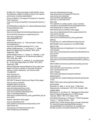 [E-800] "ITU-T Recommendation E.800 (08/94)–Terms
and definitions related to quality of service and network
performance including dependability."
[FAULT-FRAM] "A Conceptual Framework for Systems
Fault Tolerance,"
hissa.ncsl.nist.gov/chissa/SEI_Framework/framework_1.
html
[FLOWSCAN] ee-staff.ethz.ch/~oetiker/Webtools/rrdtool/
frontends/flowscan.html
[GLOS-GRAPH]
www.utm.edu/departments/math/graph/glossary.html
[GLOS-SITES] Glossaries of networking terms:
www.mids.org/glossary
www.Webopedia.com
whatis.com
[HUSTON-99] Huston, G., "Interconnection, Peering,
and Settlements,"
www.isoc.org/inet99/proceedings/1e/1e_1.htm
[IPPM-CONN] Mahdavi, J. and Paxson, V., "IPPM
Metrics for Measuring Connectivity," RFC 2678,
September 1999
[IPPM-FRAM] Paxson, V., Almes, G., Mahdavi, J. and
Mathis, M., "Framework for IP Performance Metrics",
RFC 2330, May 1998
[IPPM-OWD] Almes, G., Kalidindi, S. and Zekauskas,
M., "A One-way Delay Metric for IPPM," RFC 2679,
September 1999
[IRG-SITES]These Internet Research Group sites have
papers and links to vendors in the areas of Internet
caching, content distribution, and Internet traffic
management.
www.caching.com
www.cddcenter.com
www.itmcenter.com
[ISP-REPT] Network Performance Report Web pages:
stats.sjc.above.net/traffic/
ipnetwork.bgtmo.ip.att.net/
traffic.cwusa.com/index.html
www.eli.net/sla-stats/index.shtml
www.jet.net/status/statushelp.html
www.sysci.org/status/statushelp.html
www.uu.net/network/latency/
www.wcom.com/terms/service_level_guarantee/t_sla_lat
ency.phtml
Network Operations Web pages:
www.dx.net/network.html
www.earthlink.net/assistance/status/status.html
status.flash.net/
www.genuity.com/help/noc/nocintro.htm
help.mindspring.com/netstatus/

www.one.net/network/announce/
www.pictureview.com/support/PVTS2.html
www.psinet.com/netstatus/
www.sprintlink.net/netstat.html
www.noc.uu.net/CritOut.html
[KELVIN]
This statement is widely quoted, see for example
www.gla.ac.uk/publications/avenue/29/legacy4.html
www.faraday.gla.ac.uk/app_areas.htm
[ISP-SERV] Service Definition Web pages:
www.att.com/globalnetwork/mdns_agreements2.html
www.psinet.com/sla/
www.us.uu.net/support/sla/
www.wcom.com/terms/service_level_guarantee/
[MRTG]
ee-staff.ethz.ch/~oetiker/Webtools/mrtg/mrtg.html
[NETRAMET] www.auckland.ac.nz/net/NeTraMet
[NETFLOW]
"NetFlow Services and Applications" (an introduction
and overview)
www.cisco.com/warp/public/cc/pd/iosw/ioft/neflct/tech/na
pps_wp.htm
[OSI-REF]
www.cisco.com/cpress/cc/td/cpress/fund/ith/ith01gb.htm
www.cisco.com/univercd/cc/td/doc/cisintwk/ito_doc/osi_p
rot.htm
[RATE-SERV] Commercial performance-rating services:
www.mids.org/
www.keynote.com/product/prod_main.html
www.visualnetworks.com/
[REV-TRACE]
www.caida.org/analysis/routing/reversetrace/
[RRD-FRONT]
ee-staff.ethz.ch/~oetiker/Webtools/rrdtool/frontends/inde
x.html
[RRD-TOOL] www.caida.org/tools/utilities/rrdtool/
[RTFM-ARC]
Brownlee, N., Mills, C. and G. Ruth, "Traffic Flow
Measurement: Architecture", RFC 2722, October 1999
[SNMP-MIB2]
McCloghrie, K. and Rose, M., "Management Information
Base for Network Management of TCP/IP-based
internets: MIB-II," RFC 1213, March 1991
[STEVENS-94] Stevens, W.Richard, "TCP/IP Illustrated,
Volume 1," Addison-Wesley, 1994
[TIMEIT] IETF IPPM Working Group minutes, December
96, www2.ietf.org/proceedings/96dec/ops/ippmbickerstaff/sld001.htm Distribution file available from
ftp://ftp.va.pubnix.com/pub/uunet/timeit-2.1.tar.gz

14

 