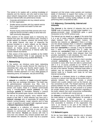 This tutorial is for readers with a working knowledge of
networks and the Internet, and who need to know more
about network measurement. Internet users who need to
measure Internet traffic and performance include:
•

Corporate administrators who buy network service
for their organization.

•

Smaller service providers who buy network service
from a larger provider and resell it to their own
customers.

•

Anyone buying outsourced Web services who must
judge the service provider’s ability to serve their end
user community adequately.

Many sections of this tutorial apply to measuring any
network that uses the TCP/IP protocol suite, including a
private network (or intranet). However, the primary focus
is the global Internet, and ways of measuring the
services provided to a user's network via the Internet.
Because end users are typically not on the same
network as hosting service providers, an important
consideration is the performance of Internet traffic that
crosses network boundaries.
A Web version of this tutorial is available as the CAIDA
Network Measurement FAQ. It was produced by the
CAIDA Metrics Working Group [CAIDA-METRICS].

1. Networking
In this section, we introduce some basic networking
terminology. You can usually discover the meaning of a
networking term using your favorite search engine. For
example, to find 'xxx', try searching for network xxx
definition. Another approach is to use a Web glossary of
networking terms; for examples, see [GLOS-SITES].

1.1. Networks and Internets
A network is a collection of hosts connected together
so that they can exchange information. The hosts may
be general-purpose computers (e.g. Mac, Unix or
Windows systems) or special-purpose machines such as
printers and routers. Hosts in a network communicate
using a mutually-agreed network protocol, i.e. they
exchange packets of information following a protocol
that defines the packet types, layouts, and sequences.
As well as its physical aspects, every network needs
people to look after it. Small networks may have just a
network manager who is responsible for keeping the
network running properly. Larger networks tend to have
a team of operations and support staff, organized around
a Network Operations Center (NOC).
An internet is a collection of networks with links
between them so as to allow hosts on any one of the
networks to communicate with hosts on any network
within that internet. Routers are devices with links to
more than one network; they forward packets back and
forth between the networks. A router may be a purpose-

designed unit that simply routes packets and maintains
tables of information to support that routing, or it might
possibly be a general-purpose computer with multiple
network interfaces, running routing software as well as
performing other computational tasks.

1.2. Adjacency, Connectivity, Internet and
Intranets
The Internet is the internet of networks that use the
TCP/IP suite of protocols, and are linked together in a
globally-connected mesh. [COMER-00] gives a good
introduction to the TCP/IP protocol suite.
The Internet can be viewed as a graph in the sense that
it is a set of nodes (networks containing routers) and
edges between them (links between routers). We
describe two networks as adjacent if there is at least
one link directly between them. A network is reachable
from another network if there is a path between them.
Note that reachability is one-way; X may be reachable
from Y while Y is unreachable from X. Lastly, two
networks are connected if there is a path (made up of
one or more routers and/or links) between them that
provides reachability in both directions. For more about
graphs and graph theory see [GLOS-GRAPH].
A distinguishing feature of the Internet is that it provides
universal connectivity to its hosts—every host is
connected to every other host and able to communicate
with it. It is, of course, possible to run TCP/IP on an
isolated network, but such an isolated network would not
be part of the Internet. Similarly, individual hosts within a
network may be prevented from communicating with
Internet hosts by a firewall; such hosts do not have
Internet connectivity.
A firewall is a hardware device or a software program
running on a secure host that sits at the junction point or
gateway between two networks, usually a private
network and a public network such as the Internet, and
has connectivity to both. The firewall examines all traffic
passing between the two networks, routing only packets
that meet defined criteria. Its main purpose is to protect
the private network from hostile intrusions originating in
the public network that could compromise confidentiality,
corrupt data, or interfere with normal service.
An intranet is an internet using TCP/IP, but in which all
the hosts belong to a single organization, for example a
large company with office networks at various
geographic locations. Since the hosts on an intranet are
only accessible to members of the organization that
owns it, an intranet is not part of the Internet. The
organization may, of course, have some hosts that are
Internet-connected.

1.3. Network Layers
So far we have talked about networks only in physical
terms, defining connectivity as the ability to send
2

 