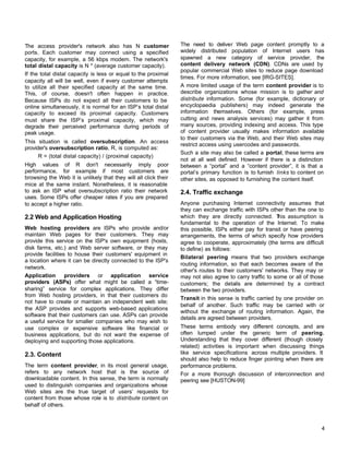 The access provider's network also has N customer
ports. Each customer may connect using a specified
capacity, for example, a 56 kbps modem. The network's
total distal capacity is N * (average customer capacity).
If the total distal capacity is less or equal to the proximal
capacity all will be well, even if every customer attempts
to utilize all their specified capacity at the same time.
This, of course, doesn't often happen in practice.
Because ISPs do not expect all their customers to be
online simultaneously, it is normal for an ISP’s total distal
capacity to exceed its proximal capacity. Customers
must share the ISP’s proximal capacity, which may
degrade their perceived performance during periods of
peak usage.
This situation is called oversubscription. An access
provider's oversubscription ratio, R, is computed as:
R = (total distal capacity) / (proximal capacity)
High values of R don't necessarily imply poor
performance, for example if most customers are
browsing the Web it is unlikely that they will all click their
mice at the same instant. Nonetheless, it is reasonable
to ask an ISP what oversubscription ratio their network
uses. Some ISPs offer cheaper rates if you are prepared
to accept a higher ratio.

2.2 Web and Application Hosting
Web hosting providers are ISPs who provide and/or
maintain Web pages for their customers. They may
provide this service on the ISP's own equipment (hosts,
disk farms, etc.) and Web server software, or they may
provide facilities to house their customers' equipment in
a location where it can be directly connected to the ISP's
network.
Application
providers or application service
providers (ASPs) offer what might be called a “timesharing” service for complex applications. They differ
from Web hosting providers, in that their customers do
not have to create or maintain an independent web site;
the ASP provides and supports web-based applications
software that their customers can use. ASPs can provide
a useful service for smaller companies who may wish to
use complex or expensive software like financial or
business applications, but do not want the expense of
deploying and supporting those applications.

2.3. Content
The term content provider, in its most general usage,
refers to any network host that is the source of
downloadable content. In this sense, the term is normally
used to distinguish companies and organizations whose
Web sites are the true target of users’ requests for
content from those whose role is to distribute content on
behalf of others.

The need to deliver Web page content promptly to a
widely distributed population of Internet users has
spawned a new category of service provider, the
content delivery network (CDN). CDNs are used by
popular commercial Web sites to reduce page download
times. For more information, see [IRG-SITES].
A more limited usage of the term content provider is to
describe organizations whose mission is to gather and
distribute information. Some (for example, dictionary or
encyclopaedia publishers) may indeed generate the
information themselves. Others (for example, press
cutting and news analysis services) may gather it from
many sources, providing indexing and access. This type
of content provider usually makes information available
to their customers via the Web, and their Web sites may
restrict access using usercodes and passwords.
Such a site may also be called a portal, these terms are
not at all well defined. However if there is a distinction
between a “portal” and a “content provider”, it is that a
portal’s primary function is to furnish links to content on
other sites, as opposed to furnishing the content itself.

2.4. Traffic exchange
Anyone purchasing Internet connectivity assumes that
they can exchange traffic with ISPs other than the one to
which they are directly connected. T assumption is
his
fundamental to the operation of the Internet. To make
this possible, ISPs either pay for transit or have peering
arrangements, the terms of which specify how providers
agree to cooperate, approximately (the terms are difficult
to define) as follows:
Bilateral peering means that two providers exchange
routing information, so that each becomes aware of the
other's routes to their customers' networks. They may or
may not also agree to carry traffic to some or all of those
customers; the details are determined by a contract
between the two providers.
Transit in this sense is traffic carried by one provider on
behalf of another. Such traffic may be carried with or
without the exchange of routing information. Again, the
details are agreed between providers.
These terms embody very different concepts, and are
often lumped under the generic term of peering.
Understanding that they cover different (though closely
related) activities is important when discussing things
like service specifications across multiple providers. It
should also help to reduce finger pointing when there are
performance problems.
For a more thorough discussion of interconnection and
peering see [HUSTON-99]

4

 