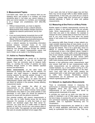 3. Measurement Topics
Lord Kelvin said, “when you can measure what you are
speaking about, and express it in numbers, you know
something about it; but when you cannot measure it,
when you cannot express it in numbers, your knowledge
is of a meager and unsatisfactory kind” [KELVIN].
Consider:
•

Without measurements, you have no objective
record or benchmark of how a network behaves.
Measurements show whether changes improve or
degrade the network’s performance, and by how
much.

•

If you are buying Internet connectivity from an ISP
you need to understand the kind of service being
offered. Only by measuring actual performance can
you verify that you're getting what you pay for.
Since a network operates by transmitting information
packets between connected hosts, at its most
fundamental level network measurement involves
observi ng how packets progress through the network.
However, not all network measurements require that
level of detail, as we explain in the following sections.

3.1. Active vs. Passive Measuring
Passive measurements are carried out by observing
normal network traffic, so they do not perturb the
network. They are commonly used to measure traffic
flows, i.e. counting the number of packets and bytes
travelling through routers or links between specified
sources and destinations.
Active measurements, on the other hand, are
performed by sending test traffic into the network. For
example, one might measure a network's maximum
carrying capacity by sending packets through it and
increasing the sending rate until the network is
saturated. Clearly one needs to be aware that active
measurements impose extra traffic onto a network and
can distort its behavior in the process, thereby affecting
measurement results.
You should also consider the effect of your
measurements on the network you are trying to
measure, and be sure to keep it minimal. Some system
administrators may object to your probe packets or test
downloads. In such cases you should be prepared to
discuss the issues with the persons concerned.
One potential problem with passive measurements is
that they rely on traffic flowing across the link being
measured. For example, to verify that hosts on your
network can download pages from Web server hohum.com, you could set up a traffic meter to observe
packets to and from ho-hum.com, and produce plots of
the ho-hum traffic. This approach can work well provided
that users do actually download ho-hum pages often.

If your users only look at ho-hum pages now and then,
there may not be enough traffic to allow reliable passive
measurements. In that case, you could set up a script to
download a chosen page from ho-hum.com at regular
intervals—effectively a hybrid of active and passive
measurements.

3.2. Measuring at One Point or at Many Points
Another aspect of network measurements concerns the
place or places in the network where they are actually
made. Some measurements rely on observations at
more than one point in the network. For example to
measure the time a packet takes to travel from host A to
host B, you must record the times when the packet
leaves A and arrives at B using accurate, synchronized
clocks.
For measuring traffic flows through a large network you
might consider observing flows at many points, so as to
gather detailed information about the paths packets take
through the network. This is not a good idea, since it is
difficult to correlate measurements of flows taken
simultaneously at even a few different places. Instead it
is much simpler to measure traffic at the ingress/egress
links of your network, avoiding the complexities of having
to follow individual packets on their various paths
through the network, while still allowing you to produce a
traffic matrix showing overall traffic flows through it.
Because a host performing active measurements need
only concern itself with its own (measurement) traffic,
active measurements can be performed using only
modest hardware, e.g. a Unix system running on a PC.
A host performing passive measurements, on the other
hand, must cope with all the traffic passing the
measurement point, a task which gets harder and harder
as traffic rates increase. Nonetheless, passive
measurements can be performed very effectively at
network ingress/egress points.

3.3. Network vs. Application Measurements
There is considerable interest in measuring the
performance of networked applications, or instance, we
f
suggested above that you might make active
measurements of the ho-hum.com Web server by
making periodic downloads of its pages.
In principle you could set up some cron jobs that run
scripts to download a set of Web pages and measure
the time it takes. In practice this can be a non-trivial task,
and commercial monitoring packages and services are
available. (See 7.5 Application Monitoring and 7.6
Visualization).
Application-level measurements are needed for a clear
view of overall application performance, which cannot
easily be synthesized from lower level data. They may

5

 