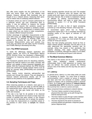 also offer some insights into the performance of the
client and server hosts, and of the network links
between. However, although Web downloads may be
thought of as a network service, measuring them gives
only an indirect view of underlying network behavior.
In situations where you want to compare performance of
a particular service, say over consecutive days or
weeks, it may be sufficient to measure the overall
performance and assume that variations caused by
server loading are small compared to variations caused
by network congestion. This approach is certainly useful
in cases where you are trying to make comparisions,
e.g. between different transport providers.
Another advantage of application measurements is that
some ISPs today use traffic filtering techniques within
their networks, for example by blocking ICMP echo
packets or by limiting the rate at which they are
processed. Measurements using such packets (e.g.
using ping, see below) are still useful, but the increasing
use of traffic filtering is decreasing that utility.

3.3.1. The IPPM Framework
To clarify the differences between application and
network metrics, the IETF's IP Performance Metrics
(IPPM) Working Group has developed a Measurement
Framework for measuring network performance, [IPPMFRAM].
The Framework presents terms for describing networks,
explains the need for metrics to be useful, concrete, well
defined, and capable of being measured repeatedly and
reliably. With the Framework defined, the IPPM Working
Group has continued to specify network metrics such as
those for one-way delay [IPPM-OWD] and connectivity
[IPPM-CONN].
These metrics involve observing well-specified test
packets sent through the network. They are designed to
measure network performance directly, and do not
depend on the presence of any application software.

3.4. Sampling Techniques and Traps
When observing packets on a network, one's goal is to
use measuring tools that can keep up with the traffic at
the measurement point, without missing any packets for
any reason; this task gets harder and harder as the
traffic rate increases.
If the rate is too high for all packets to be observed
reliably, the measurement tool should at least report the
number of packets that were missed. In this situation
there may be no alternative but to sample the packets,
i.e. to base the measurement on a specified subset of
the packets—in other words, to sample the network
traffic.

What sampling algorithm should one use? The simplest
approach is to examine every nth packet, and this
usually works well. Again, one could examine packets at
fixed time intervals; this is harder to implement and may
be affected by aliasing (synchronization) effects.
Synchronizing effects, and ways to avoid them, are
discussed in section 11.1 of the IPPM Framework
[IPPM-FRAM].
Another point of view is that of signal processing,
summed up in the Sampling Theorem, which says that
"a band-limited signal which has no frequency
components higher than F Hz is completely described by
sampling values of the signal at intervals of 1/2F
seconds."
To paraphrase, to measure effects that happen at
frequencies of F Hz or less, you must sample the signal
at least 2F times per second.
Many feel that sampling granularity should be finer at
higher network speeds. Ultimately, how the data is to be
used determines the appropriate sampling rate; for
example, billing may require a finer granularity than
capacity planning. One paper covering sampling
strategies is [CPB-93]. Although this paper is a bit dated,
its discussion of sampling techniques is still relevant.

4. The Most Common Metrics
The metrics in this section are the ones most commonly
used
when
assessing
network
performance.
Unfortunately there is little agreement on exactly how
they are defined; this section presents the Working
Group's view of the metrics and the way they are used in
practice.

4.1. Latency
In general terms, latency is a time delay while one waits
for something to happen. For many kinds of network
communications, once a packet (or group of packets)
has been sent from one computer to another, nothing
appears to happen until an answering packet is received
in return. So a widely used measure of network latency
is round-trip time (RTT), the time for a packet to make
the round trip from a client to a server and back.
Many component times contribute to network latency:
a. The time it takes a packet to travel along the
physical links that make up its path through the
Internet (transport time)
b. The time it takes to pass through routers between
those links (queuing and transmission time)
c. The time required for the server to process an
incoming packet and generate a response packet
(server response time)

6

 