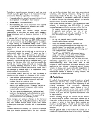 Typically we cannot measure latency for each hop on a
network route; the goal should be to measure the major
components of latency separately. For example:
•

Forward delay, the sum of component times (a) and
(b) for packets travelling from client to server

•

Server delay, component time (c)

•

Reverse delay, the sum of component times (a) and
(b) for packets travelling from server to client, often
not the same as forward delay.

Measuring forward and reverse delays requires
measurement at both client and server, using one-way
delay techniques such as those as described in [IPPMOWD].
In practice, ISPs, at least the ones who publish service
level agreements on the Web, e.g. [ISP-SERV], usually
just add components (a), (b) and (c) together to produce
a single latency or backbone delay value. Typical
latency values range from hundreds of microseconds on
a LAN to 90 ms or more on a link from New York to
London.
To measure latency one should use a method that is
implemented within the server's IP stack, so that it
requires very little server processing to generate a
response. Ping (see below) is most commonly used for
this purpose. ISPs (the ones mentioned in the previous
paragraph) commonly use ping to measure latency, and
assume that the sever delay (c) is small compared to the
forward and reverse delays (forward and reverse a+b).
The resulting latency measure is thus a somewhat
coarse indication of Internet performance, rather than a
true measure of network delay. It is nonetheless a very
widely-used performance metric.
Unfortunately, network latency is not fixed, it changes as
conditions on the network vary. Reasons for this include
•

•

•

If the server is lightly loaded it will respond quickly.
Busy servers will be slower to respond, which will
increase the server response time.
If there is no congestion on the packets' path,
queuing time will be minimal. If, however, the path is
congested, packets will be queued within routers,
increasing the queuing time.

The paths a packet takes through the Internet and
back may change due to routing fluctuations, which
are often caused by link failures that cause routing
protocols to recalculate paths for packets.
Route changes can produce changes in the transport
time. For example the best path selected by the routers
may take packets through more routers than before,
increasing the time spent in routers and in hops between
them.
To detect variations in latency it is common to produce
daily plots showing average latency for short intervals,

e.g. one to five minutes. Such plots often show diurnal
variations, with latency increasing during the busy
(congested) periods of the day. They may also show
sudden increases or decreases—these can be caused
by routing changes (as discussed above), by security
attacks, or may simply be bursts of traffic.
ISPs usually specify the latency one can expect in their
network, for examples, see [ISP-SERV]. A typical
service latency specification goes something like this:
Our network latency is the average round-trip time
for packets sent between any pair of our
backbone routers. It will not exceed 85 ms for
pairs of routers located anywhere in Europe.
Note that
•

An ISP can manage latency only for packets
travelling within its own network.

•

Since only average latency is specified, the
maximum observed latency can be higher than the
specified value. You need to ask how often the
latency is measured, by how much it may vary, and
over what period it is averaged.

•

The ISP (see [ISP-REPT]) will measure latency
using a tool such as ping, which uses the ICMP
protocol. This may not accurately represent the
performance of applications that use other protocols.
Streaming applications (such as Voice over IP and
videoconferencing) work best when there is little
variation in their transmission time delay. Although such
applications can tolerate occasional packet losses,
variation in delays can cause noticeable degradation in
the user-perceived quality of their service. There is
considerable interest in metrics for delay variation, but
this work is still in its early stages.

4.2. Packet Loss
By default, Internet packet transport works on a besteffort basis. Routers make every reasonable effort to
forward packets, but may drop them depending on the
router's
immediate
local
conditions.
Best-effort
forwarding is an important design feature of the IP
protocol and any Internet service that needs reliable
packet transport must detect packet loss and resend lost
packets. TCP does this for high-level applications such
as Web browsing.
Packets travelling through the Internet may be delayed
by being queued in routers. If its queues become full, a
router may be forced to discard packets because it has
no space in which to hold them. Such packets are
described as lost. Other network faults can also cause
lost or corrupted packets, but these are much less
common.
Network packet loss is the fraction of packets lost in
transit from client to server and back during a specified

7

 
