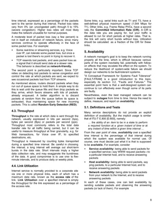 time interval, expressed as a percentage of the packets
sent to the server during that interval. Packet loss rates
vary from 0% (an uncongested path) through 5 to 15%
(severe congestion). Higher loss rates will most likely
make the network unusable for normal purposes.
A moderate level of packet loss (say a few percent) is
not in itself an indication of network failure, since many
services continue to operate effectively in the face of
some packet loss. For example:
•

Some real-time or streaming services, e.g. Voice
over IP, can tolerate some packet loss, but once a
packet is lost there's no point in trying to recover it.

•

TCP resends lost packets, and uses packet loss as
a signal that it should send data at a slower rate.
This behavior is described as network-friendly.

The second point is particularly important. Since TCP
relies on detecting lost packets to sense congestion and
control the rate at which packets are sent, we expect to
see occasional packets lost from TCP streams.
As mentioned above, routers discard packets when they
run out of queue space to hold them. A simple way to do
this is wait until the queue fills and then drop packets as
they arrive, which favors streams with lots of packets
already enqueued. A better algorithm is to discard
packets at random from the queue before its space is
exhausted, thus maintaining space for new incoming
packets. This is called Random Early Detection (RED).

Some links, e.g. serial links such as T1 and T3, have a
well-defined physical maximum speed (1.544 Mbps for
T1). Other links, e.g. Frame Relay PVCs, have a second
rate, the Committed Information Rate (CIR). A CIR is
the data rate you are paying for, but your traffic is
allowed to run for short periods at higher rates. That is,
the link will carry short bursts without loss. Utilization
should be calculated as a fraction of the CIR for these
links.

5. Availability
A network manager's goal is to keep the network running
properly all the time, which is difficult because various
parts of the system inevitably fail, potentially with followon effects that may escalate the effect on the system. To
reduce the likelihood of system-wide failure we should
design our networks to be fault-tolerant systems.
"A Conceptual Framework for Systems Fault Tolerance"
[FAULT-FRAM] is a good introduction to this topic,
especially its section 3.2, "Faults and Failures." The
essential point here is that a well-designed system can
continue to run effectively even though some of its parts
are faulty.
Nevertheless, even the best managed network can be
subject to outages from time to time. Hence the need to
define, measure, and report on availability.

5.1. Definitions and Tests
4.3. Throughput
Throughput is the rate at which data is sent through the
network, usually expressed in bits per second (bps),
bytes per second (Bps) or packets per second (pps).
Throughput most commonly refers to the total data
transfer rate for all traffic being carried, but it can be
useful to measure throughput at finer granularity, e.g. for
Web transactions, for Voice over IP, to specified
destinations, etc.
Throughput is measured by counting bytes transported
during a specified time interval. Be careful in choosing
the interval; a long interval will average out short-term
bursts in the data rate. Short intervals imply a higher
data collection rate, and may exaggerate the burstiness
of the data. A good compromise is to use one- to fiveminute intervals, and to produce daily or weekly plots.

Many service descriptions do not provide an explicit
definition of availability. But the implicit usage is similar
that of ITU-T E.800 [E-800], namely:
… the ability of an item to be in a state to perform
a required function at a given instant of time or at
any instant of time within a given time interval ...
From the user point of view, availability over a specified
time interval is the percentage of that interval during
which the system was available for normal use. Of
course, one must decide just what it is that is supposed
to be available. For example, consider
•

Service availability: being able to send packets for
a specified service—say WWW request packets—to
a particular Internet host, and to receive answering
packets

•

Host availability: being able to send packets, say
ping packets, to a particular Internet host, and to
receive answering packets

4.4. Link Utilization
Internet service is normally provided to a corporate site
via one or more physical links, each of which has a
maximum data rate, known as the access rate of the
link. Link Utilization over a specified interval is simply
the throughput for the link expressed as a percentage of
the access rate.

•

Network availability: being able to send packets
from your network to the Internet, and to receive
answering packets
In each of these cases, one can test availability by
sending suitable packets and observing the answering
packets (or lack of them). For example

8

 