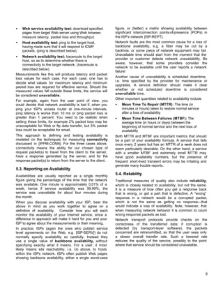 •

Web service availability test: download specified
pages from target Web server using Web browser,
measure latency, packet loss and throughput.

•

Host availability test: ping to the target host,
having made sure that it will respond to ICMP
packets. (ping is described below).

•

Network availability test: traceroute to the target
host, so as to determine whether there is
connectivity to the target network. (traceroute is
described below).
Measurements like this will produce latency and packet
loss values for each case. For each case, one has to
decide what values for maximum latency and minimum
packet loss are required for effective service. Should the
measured values fall outside these limits, the service will
be considered unavailable.
For example, again from the user point of view, you
could decide that network availability is lost if, when you
ping your ISP's access router at one-minute intervals,
ping latency is worse than 10 ms or ping packet loss is
greater than 1 percent. You need to be realistic when
setting these limits, for example 2% packet loss may be
unacceptable for Web or ftp data transfer, but 5% packet
loss could be acceptable for email.
This approach to defining and testing availability is
modeled on the techniques for measuring connectivity
discussed in [IPPM-CONN]. For the three cases above,
connectivity means the ability for our chosen type of
request packet(s) to travel from the client to the server,
have a response generated by the server, and for the
response packet(s) to return from the server to the client.

5.3. Reporting on Availability
Availabilities are usually reported as a single monthly
figure giving the percentage of the time that the network
was available. One minute is approximately 0.01% of a
week, hence if service availability was 99.99%, the
service was unavailable for about four minutes during
the month.
When you discuss availability with your ISP, bear the
above in mind as you work together to agree on a
definition of availability. Consider how you will each
monitor the availability of your Internet service, since a
difference in approach will make it hard for you and your
ISP to agree about the measurements or their meaning.
In practice, ISPs (again the ones who publish service
level agreements on the Web, e.g. [ISP-SERV]) do not
normally specify availability so carefully. Instead they
use a single value of backbone availability, without
specifying exactly what it means. For a user, it most
likely means site reachability, i.e. (ii) above, to hosts
within the ISPs network. ISPs often publish Web pages
showing backbone availability, either a single worst-case

figure, or (better) a matrix showing availability between
significant interconnection points-of-presence (POPs) in
the ISP's network [ISP-REPT].
Network faults are the most common cause for a loss of
backbone availability, e.g. a fiber may be cut by a
backhoe, or some piece of network equipment may fail.
Unavailable time should start from the moment that the
provider or customer detects network unavailability. Be
aware, however, that some providers consider the
network to be available until the user reports a network
failure!
Another cause of unavailability is scheduled downtime,
i.e. time specified by the provider for maintenance or
upgrades. A service definition should make it clear
whether or not scheduled downtime is considered
unavailable time.
Other important quantities related to availability include
•

Mean Time To Repair (MTTR): The time (in
minutes or hours) taken to restore normal service
after a loss of availability

•

Mean Time Between Failures (MTBF): The
average time (in hours or days) between the
beginning of normal service and the next loss of
availability

Both MTTR and MTBF are important metrics that should
be a part of your availability formula. A service that fails
once every 2 years but has an MTTR of a week does not
seem particularly desirable. On the other hand, a service
with a smaller MTBF and extremely small MTTR may
have good availability numbers, but the presence of
frequent short-lived transient errors may be irritating and
generate many trouble reports.

5.4. Reliability
Traditional measures of quality also include reliability,
which is closely related to availability, but not the same.
It is a measure of how often you get a response back
that is wrong, or get a part that is defective. A “wrong”
response in a network would be a corrupted packet,
which is not the same as getting no response—that
would indicate a loss of availability. Note, however, that
when measuring network behavior it is common to count
wrong response packets as lost.
Network transport protocols provide checks on the
correctness of the transferred data; if corruption is
detected (by transport-layer software), the packets
concerned are retransmitted, so that the user sees only
a slower overall transfer rate. Such a lowered rate
reduces the quality of the service, possibly to the point
where that service should be considered unavailable.

9

 