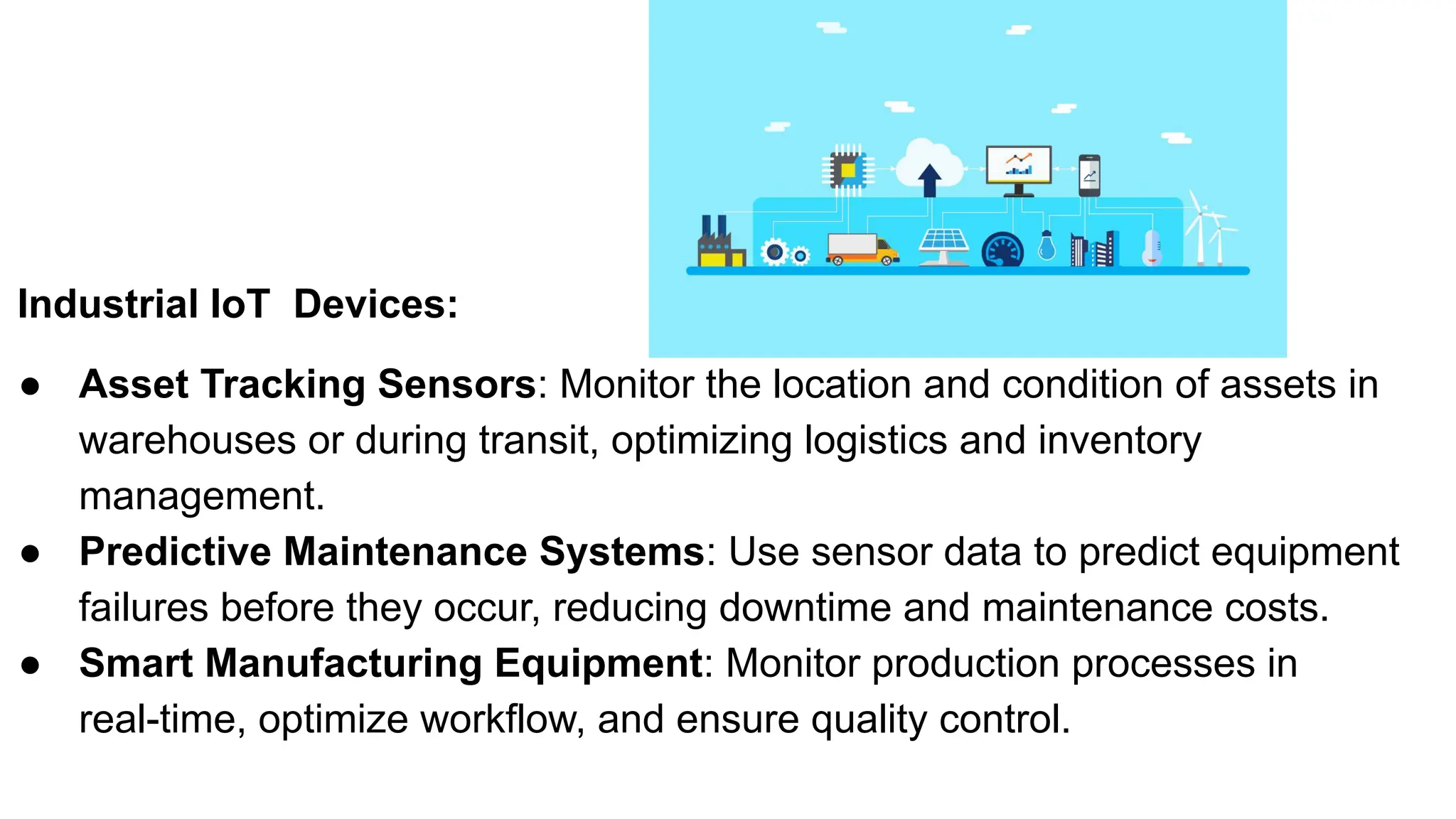 Industrial IoT Devices:
● Asset Tracking Sensors: Monitor the location and condition of assets in
warehouses or during transit, optimizing logistics and inventory
management.
● Predictive Maintenance Systems: Use sensor data to predict equipment
failures before they occur, reducing downtime and maintenance costs.
● Smart Manufacturing Equipment: Monitor production processes in
real-time, optimize workflow, and ensure quality control.
 