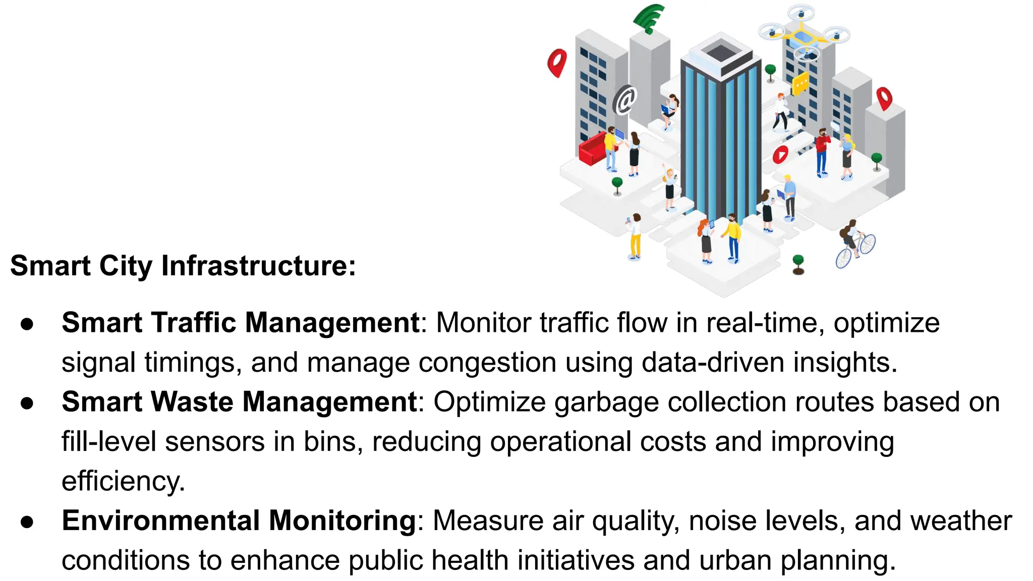 Smart City Infrastructure:
● Smart Traffic Management: Monitor traffic flow in real-time, optimize
signal timings, and manage congestion using data-driven insights.
● Smart Waste Management: Optimize garbage collection routes based on
fill-level sensors in bins, reducing operational costs and improving
efficiency.
● Environmental Monitoring: Measure air quality, noise levels, and weather
conditions to enhance public health initiatives and urban planning.
 