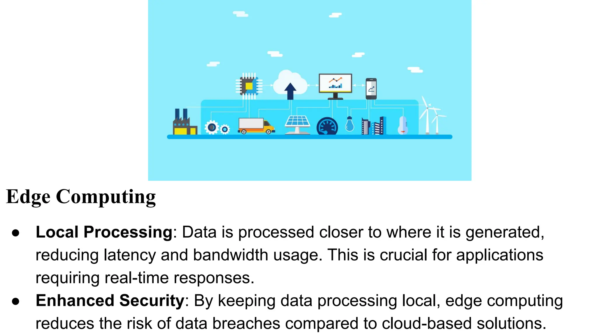 Edge Computing
● Local Processing: Data is processed closer to where it is generated,
reducing latency and bandwidth usage. This is crucial for applications
requiring real-time responses.
● Enhanced Security: By keeping data processing local, edge computing
reduces the risk of data breaches compared to cloud-based solutions.
 