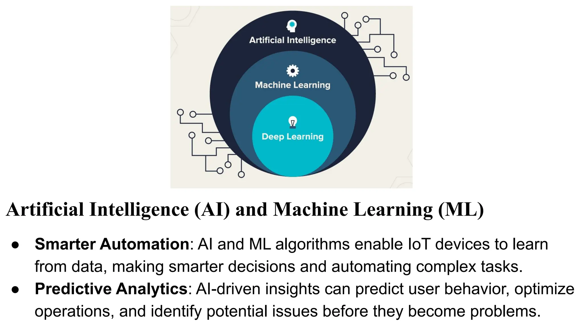 Artificial Intelligence (AI) and Machine Learning (ML)
● Smarter Automation: AI and ML algorithms enable IoT devices to learn
from data, making smarter decisions and automating complex tasks.
● Predictive Analytics: AI-driven insights can predict user behavior, optimize
operations, and identify potential issues before they become problems.
 