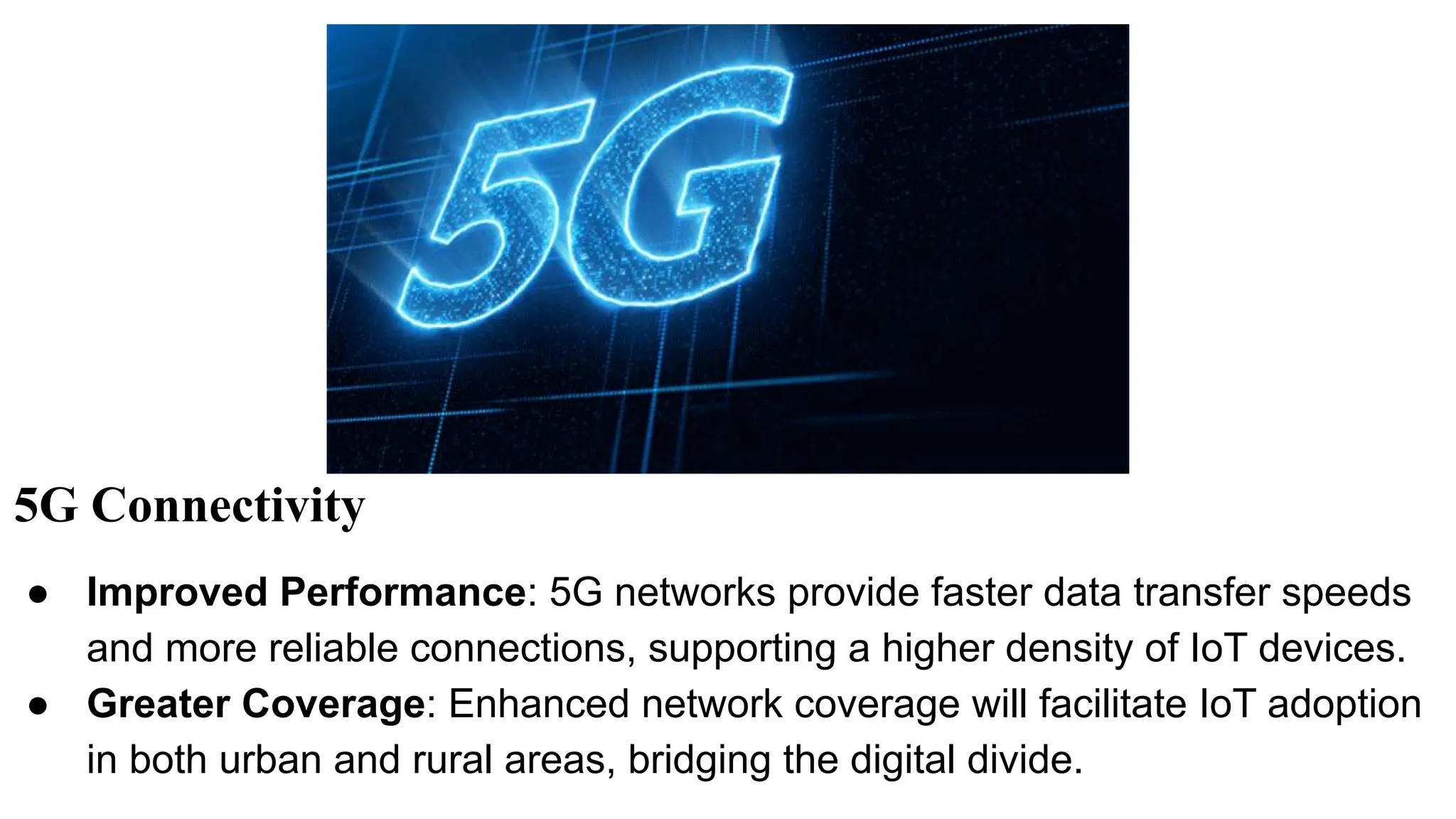 5G Connectivity
● Improved Performance: 5G networks provide faster data transfer speeds
and more reliable connections, supporting a higher density of IoT devices.
● Greater Coverage: Enhanced network coverage will facilitate IoT adoption
in both urban and rural areas, bridging the digital divide.
 