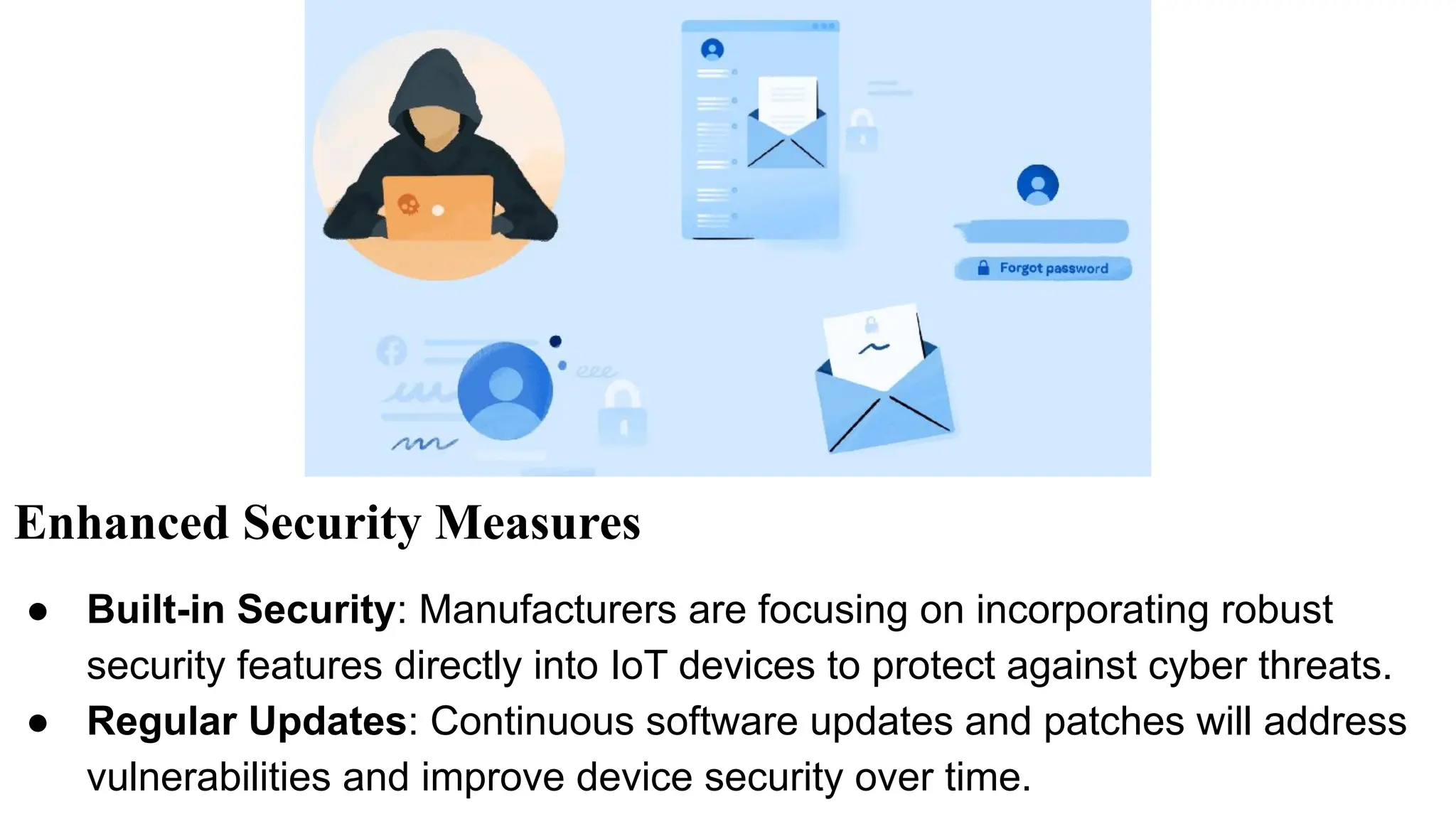 Enhanced Security Measures
● Built-in Security: Manufacturers are focusing on incorporating robust
security features directly into IoT devices to protect against cyber threats.
● Regular Updates: Continuous software updates and patches will address
vulnerabilities and improve device security over time.
 