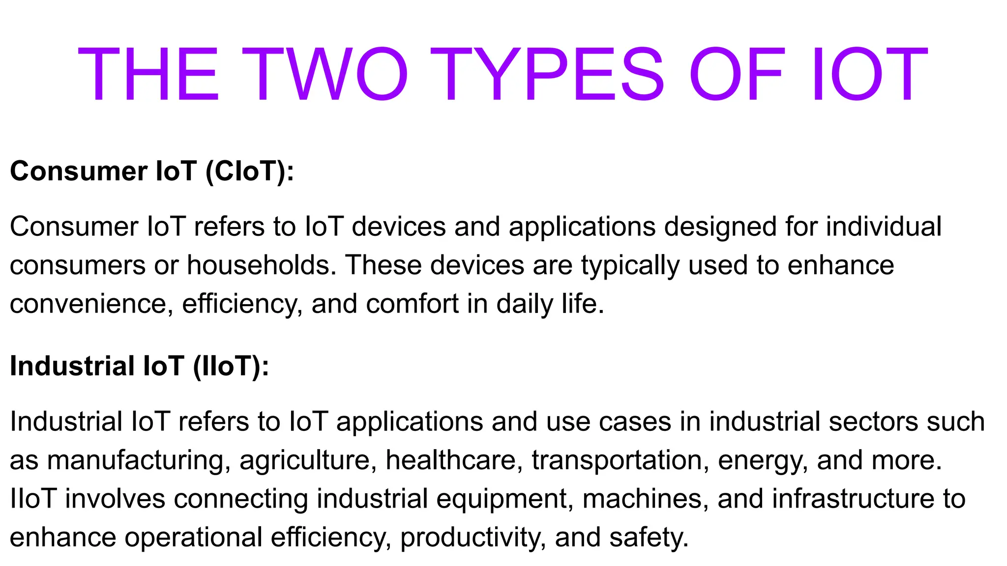 THE TWO TYPES OF IOT
Consumer IoT (CIoT):
Consumer IoT refers to IoT devices and applications designed for individual
consumers or households. These devices are typically used to enhance
convenience, efficiency, and comfort in daily life.
Industrial IoT (IIoT):
Industrial IoT refers to IoT applications and use cases in industrial sectors such
as manufacturing, agriculture, healthcare, transportation, energy, and more.
IIoT involves connecting industrial equipment, machines, and infrastructure to
enhance operational efficiency, productivity, and safety.
 
