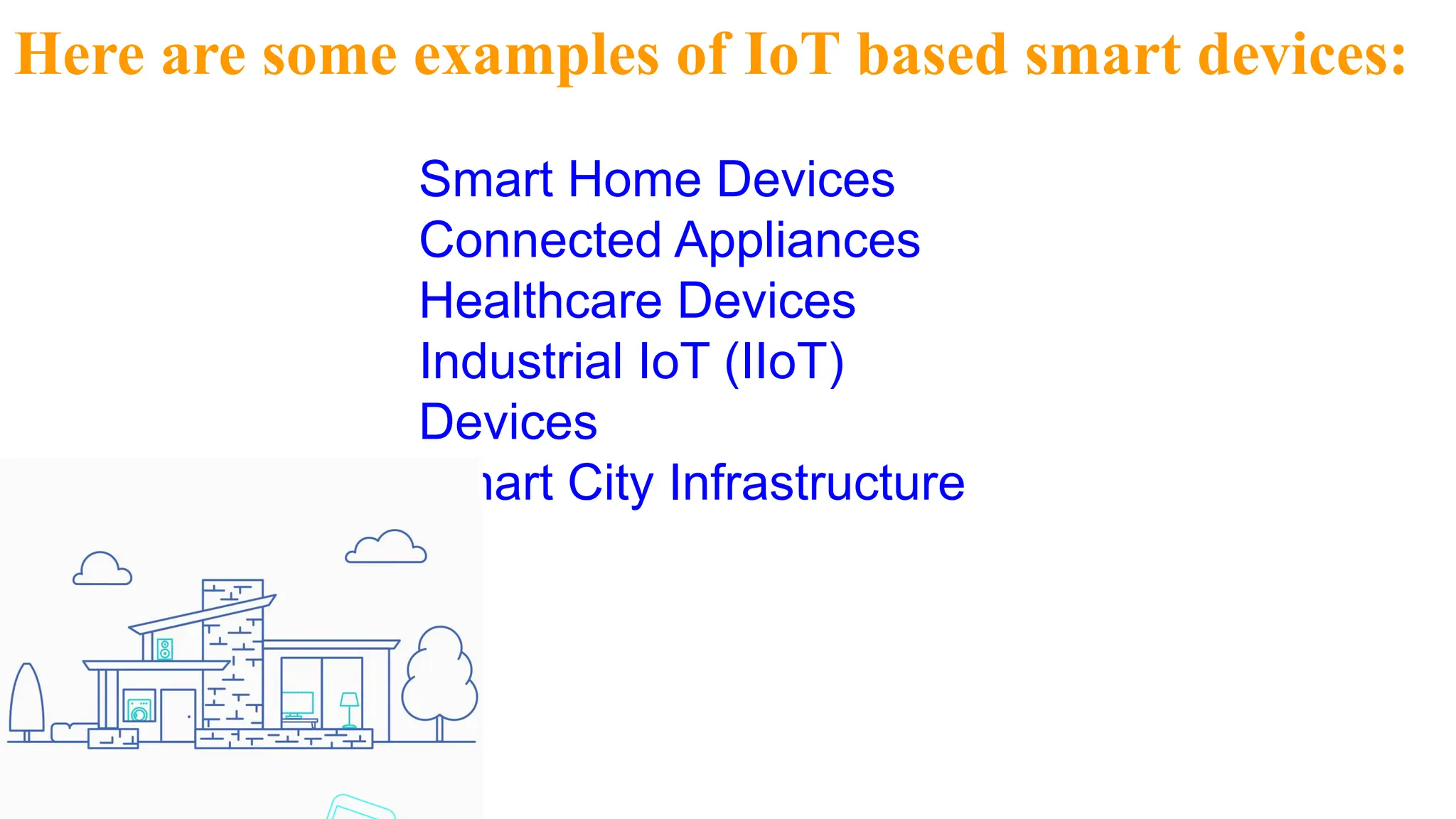 Here are some examples of IoT based smart devices:
Smart Home Devices
Connected Appliances
Healthcare Devices
Industrial IoT (IIoT)
Devices
Smart City Infrastructure
 