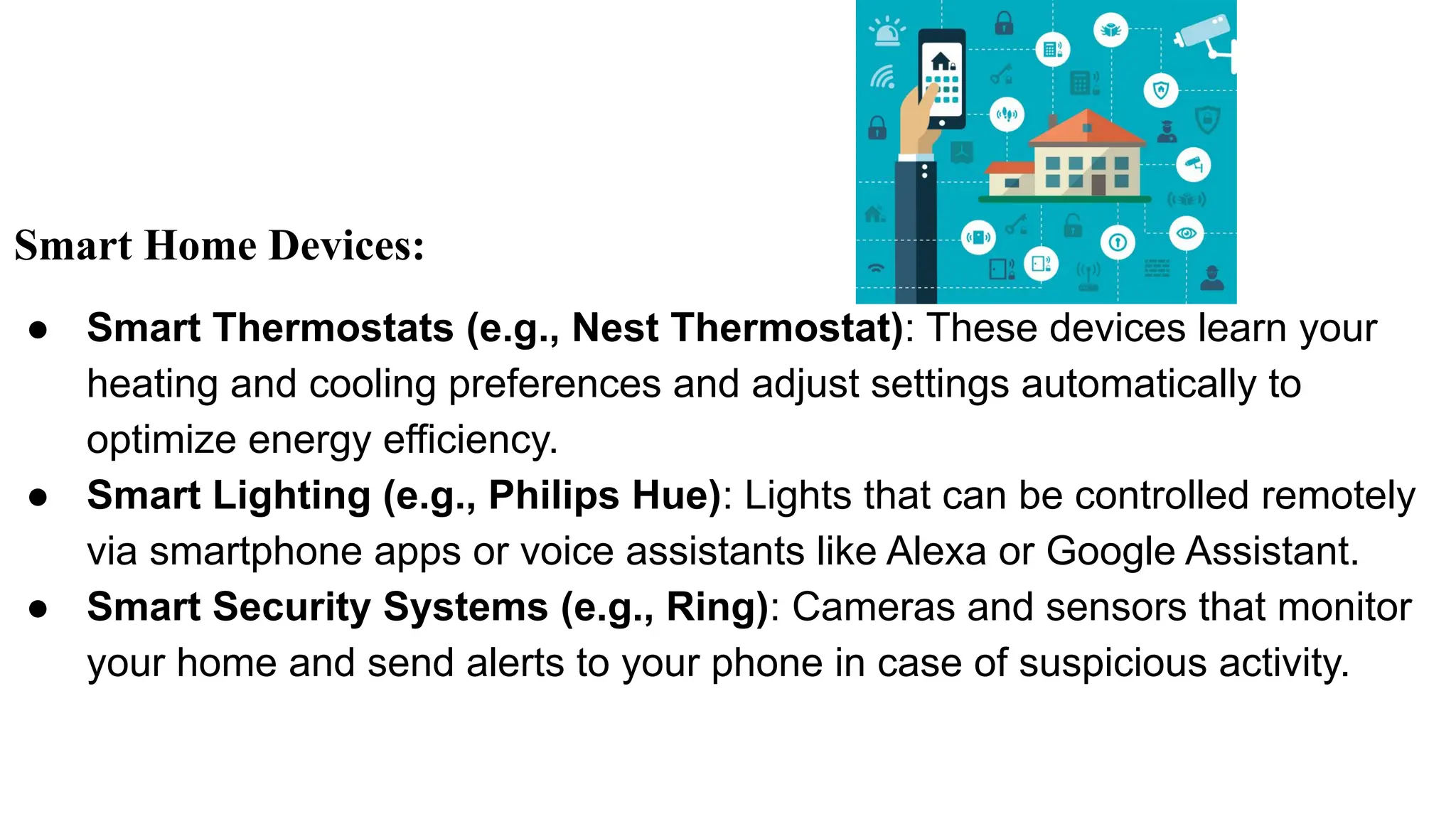 Smart Home Devices:
● Smart Thermostats (e.g., Nest Thermostat): These devices learn your
heating and cooling preferences and adjust settings automatically to
optimize energy efficiency.
● Smart Lighting (e.g., Philips Hue): Lights that can be controlled remotely
via smartphone apps or voice assistants like Alexa or Google Assistant.
● Smart Security Systems (e.g., Ring): Cameras and sensors that monitor
your home and send alerts to your phone in case of suspicious activity.
 