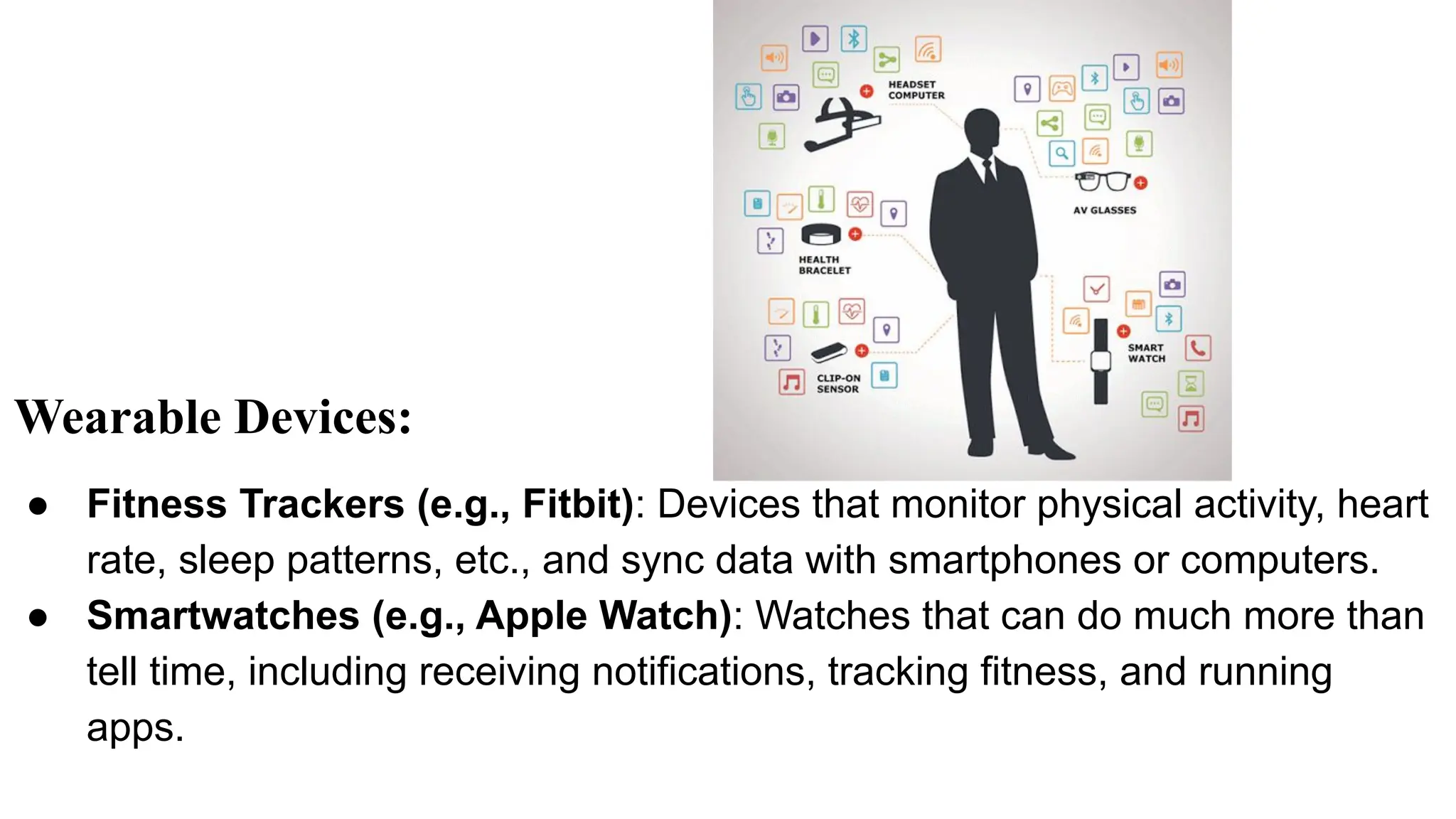 Wearable Devices:
● Fitness Trackers (e.g., Fitbit): Devices that monitor physical activity, heart
rate, sleep patterns, etc., and sync data with smartphones or computers.
● Smartwatches (e.g., Apple Watch): Watches that can do much more than
tell time, including receiving notifications, tracking fitness, and running
apps.
 