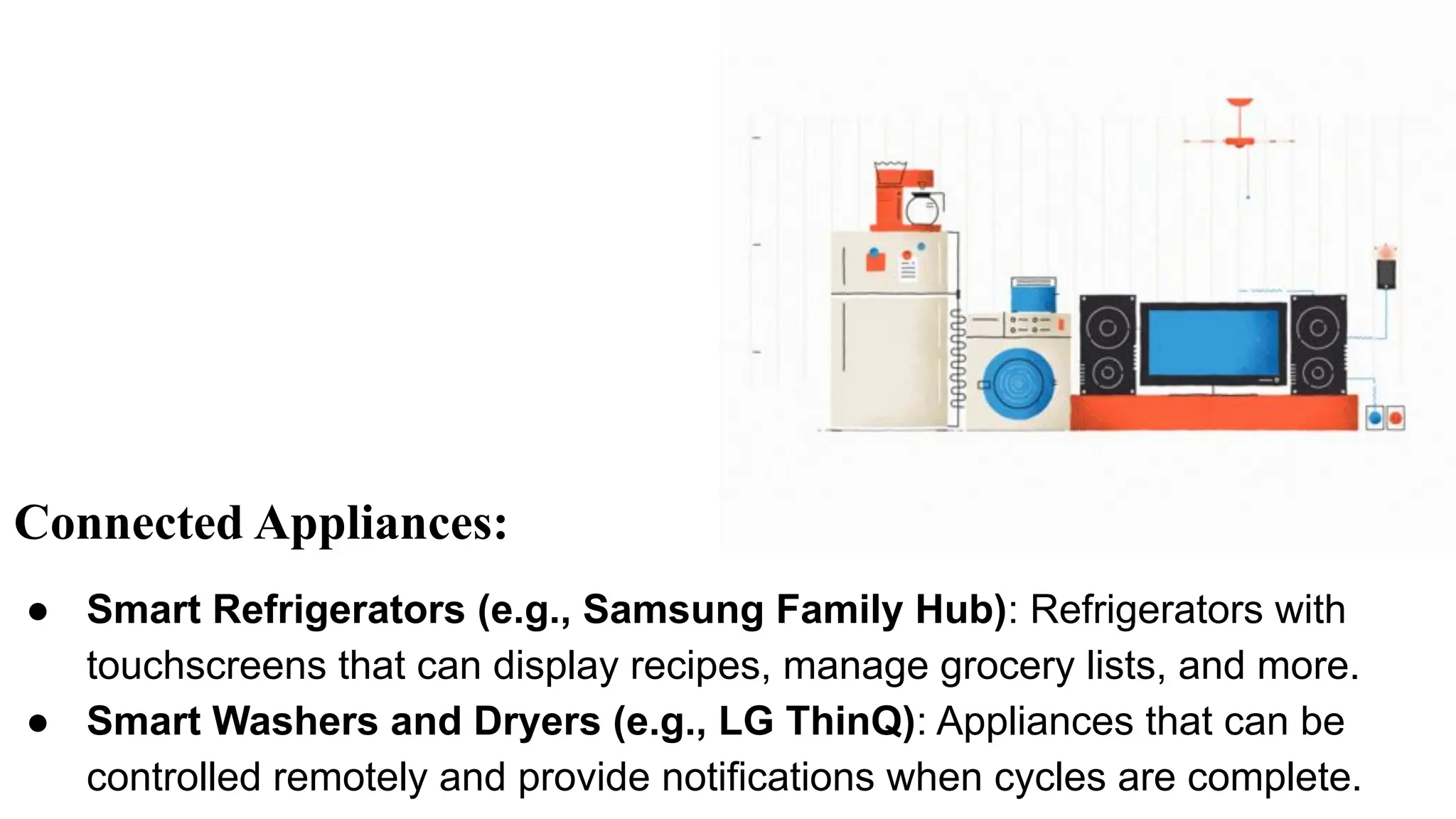 Connected Appliances:
● Smart Refrigerators (e.g., Samsung Family Hub): Refrigerators with
touchscreens that can display recipes, manage grocery lists, and more.
● Smart Washers and Dryers (e.g., LG ThinQ): Appliances that can be
controlled remotely and provide notifications when cycles are complete.
 