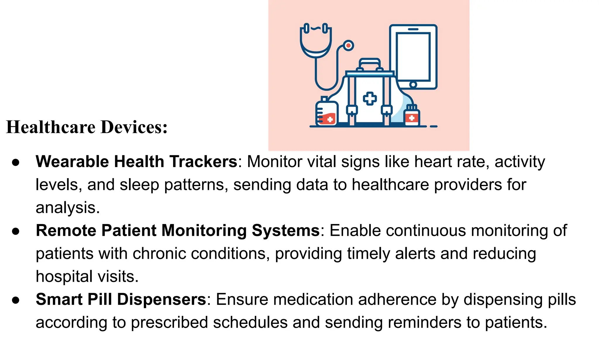 Healthcare Devices:
● Wearable Health Trackers: Monitor vital signs like heart rate, activity
levels, and sleep patterns, sending data to healthcare providers for
analysis.
● Remote Patient Monitoring Systems: Enable continuous monitoring of
patients with chronic conditions, providing timely alerts and reducing
hospital visits.
● Smart Pill Dispensers: Ensure medication adherence by dispensing pills
according to prescribed schedules and sending reminders to patients.
 