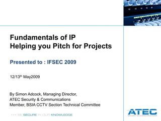 Fundamentals of IP Helping you Pitch for Projects Presented to : IFSEC 2009 12/13th May2009 By Simon Adcock, Managing Director,  ATEC Security & Communications Member, BSIA CCTV Section Technical Committee 