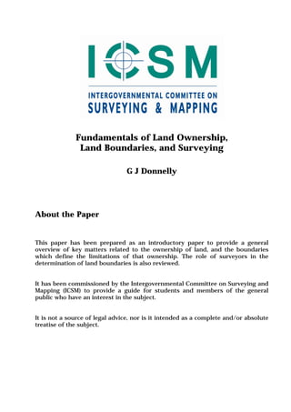 Fundamentals of Land Ownership,
Land Boundaries, and Surveying
G J Donnelly
About the Paper
This paper has been prepared as an introductory paper to provide a general
overview of key matters related to the ownership of land, and the boundaries
which define the limitations of that ownership. The role of surveyors in the
determination of land boundaries is also reviewed.
It has been commissioned by the Intergovernmental Committee on Surveying and
Mapping (ICSM) to provide a guide for students and members of the general
public who have an interest in the subject.
It is not a source of legal advice, nor is it intended as a complete and/or absolute
treatise of the subject.
 