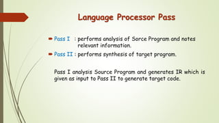 Language Processor Pass
 Pass I : performs analysis of Sorce Program and notes
relevant information.
 Pass II : performs synthesis of target program.
Pass I analysis Source Program and generates IR which is
given as input to Pass II to generate target code.
 