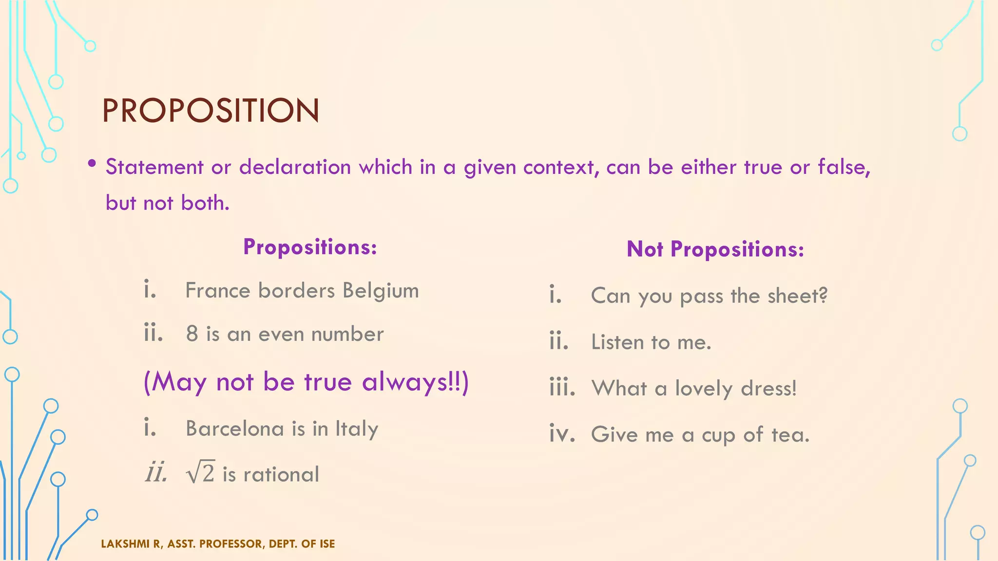 PROPOSITION
• Statement or declaration which in a given context, can be either true or false,
but not both.
LAKSHMI R, ASST. PROFESSOR, DEPT. OF ISE
Propositions:
i. France borders Belgium
ii. 8 is an even number
(May not be true always!!)
i. Barcelona is in Italy
ii. 2 is rational
Not Propositions:
i. Can you pass the sheet?
ii. Listen to me.
iii. What a lovely dress!
iv. Give me a cup of tea.
 