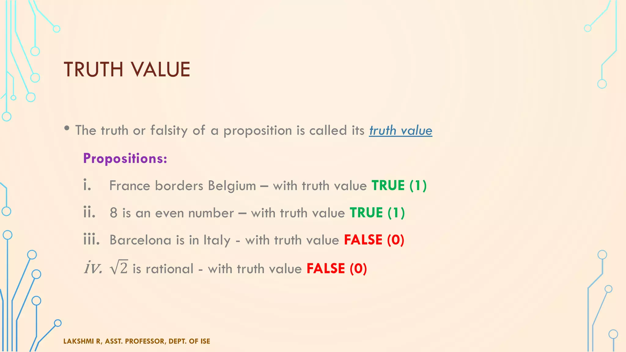 TRUTH VALUE
• The truth or falsity of a proposition is called its truth value
Propositions:
i. France borders Belgium – with truth value TRUE (1)
ii. 8 is an even number – with truth value TRUE (1)
iii. Barcelona is in Italy - with truth value FALSE (0)
iv. 2 is rational - with truth value FALSE (0)
LAKSHMI R, ASST. PROFESSOR, DEPT. OF ISE
 