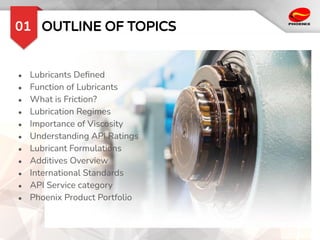 OUTLINE OF TOPICS
01
● Lubricants Deﬁned
● Function of Lubricants
● What is Friction?
● Lubrication Regimes
● Importance of Viscosity
● Understanding API Ratings
● Lubricant Formulations
● Additives Overview
● International Standards
● API Service category
● Phoenix Product Portfolio
 