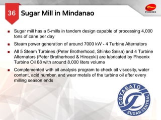 Sugar Mill in Mindanao
36
■ Sugar mill has a 5-mills in tandem design capable of processing 4,000
tons of cane per day
■ Steam power generation of around 7000 kW - 4 Turbine Alternators
■ All 5 Steam Turbines (Peter Brotherhood, Shinko Seisa) and 4 Turbine
Alternators (Peter Brotherhood & Hirozoki) are lubricated by Phoenix
Turbine Oil 68 with around 8,000 liters volume
■ Complemented with oil analysis program to check oil viscosity, water
content, acid number, and wear metals of the turbine oil after every
milling season ends
 