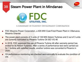Steam Power Plant in Mindanao
38
■ FDC Misamis Power Corporation, a 405 MW Coal-Fired Power Plant in Villanueva,
Misamis Oriental.
■ The power plant consists of 3 units of 135 MW Alstom Turbines and 2 out of 3 units
are currently lubricated by Phoenix Turbine Oil ISO VG 46
■ In 2018, FDC approved the use of Phoenix Turbine 46 after warranty period has
ended for its Alstom Turbines. After a series of performance test were carried out
for 1 turbine with satisfied results, another turbine was converted to Phoenix in
2020.
■ Oil performance monitoring are checked semi-annually to evaluate the condition of
oils
 